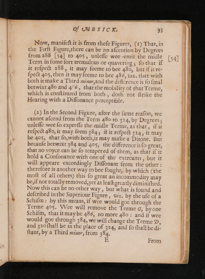 Now, manifeft it is from thefe Fieures, (1) That, in the Firft Figure,there can be no afcention by Degrees from 288 [54] to 405, unlefle wee -emit the midle Term in fome fort tremulous or quavering ; fothac if it reípe&amp;t 298, it may feeme to bee 480, but if it re- {pect 405, then it may feeme to bee 486, vz. that with both it make a Third minor,and the difference is fo {mal betwixt 480 and 4^6, that the mobility of that Terme, which is conftituted from both , doth not ftrike che Hearing with a Diffonance perceptible. (2) In the Second Figure, after the fame reafon, we cannot afcend from the Term 480 to 324, by Degrees; unleffe wee fo expreffe the midle Terme, as that , ifie refpect 480, it may feem 3945 if it refpe&amp; 224, it may be 405, that fo,with both,it may make a Ditone. But becaufe betwixt 384. and 405, the difference is fo great, that no voyce can be fo tempered of them, as that if it hold a Confonance with one of the extreams , but it will appeare exceedingly Diffonant from the other : therefore is another way to bee fought; by which (the moft of all others) this fo great an incommodity may be,if not totally removed,yet at leaft greatly diminifhed. Now this can be no other way, but what is found and defcribed inthe Superiour Figure, viz. by theufe of a Schifm: by this means, if wee would goe through the Terme 405. VVce will remove the Terme G, byone Schifm, thatit may be 486, no more 490 : and if wee would goe through 334, we will change the Terme D, and 320 fhall be in the place of 324, and fo fhall be di- ftant, by a Third minor, from 384. E From