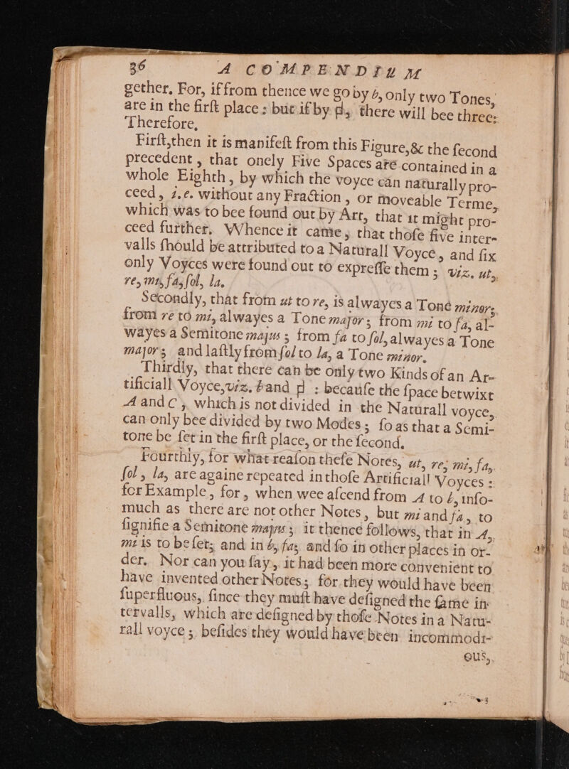 26 A COMPENDIIpmM gether, For, iffrom thence we 80 by 4, Only two Tones, are in the firft place ; bur if by dy there will bee three: Therefore, Firft,then it is mapifeft from this Figure;&amp; the fecond precedent , that onely Five Spaces are contained in a whole Eighth, by which the voyce can naturally pro- ceed, ;. e. without any Fraction , or moveable lerme, which was to bee found out by Art, that 1t might pro- ceed further, Whence it came, that thofz five inter- valls fhould be attributed to a Natural! Voyce, and fix only Voyces were found out to expreffe them 5 WZ. uL, re, mt, fa; ol, la. Secondly, that from ut to re, is alwayes a Toné miner; from re to mi, alwayes a Tone major; from mi to fa, al- wayes a Semitone maj ; from fa to fal, alwayes a Tone major; and laftly fromfol to Ja, a Tone minor. Thirdly, that there can be only two Kinds ofan Ar- tificiall Voyce,viz, #and H : becaufe the fpace betwixt A and C ,, whichis not divided in the Naturall VOyCe,. can only bee divided by two Modes; foasthara Semi- tone be fet in the firft place, or the fecond, Fourthly, for what reafon thefe Notes, at, re; mi, fa, fol, la, are againe repeated in thofe Artificiall Voyces : fcr Example, for, when wee afcend from 4 to Z, info- much as there are not other Notes, but 9i: and fa, to lignifie a Semitone mays; it thence follows, that in 4, mtis to befet; and in 4, fe and fo in other places in or- der. Nor can you fay, it had been more convenient to have invented other Notes ;. for they would have been fuperfluous, fince they muft have defigned the fame in tcrvalls, which are defignedby thofe Notes ina Natm- rall voyce 5, befides they would have been: incomimodi- Gus,