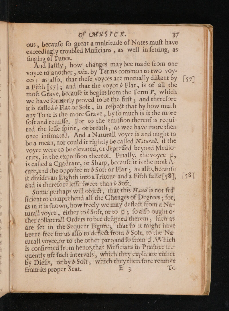 ous, becaufe fo great a multitude of Notes muft have exceedingly troubled Muficians , as well in fetting, as finging of Tunes. And latly, how changes may bee made from one voyce to another , vx. by Terms common to two voy- ces: asalfo, that thefe voyces are mutually diftant by a Fifth [57] ; and that the voyce £ Flat , is of all the moft Grave, becaufe it begins from the Term F, which we have formerly proved to bethe firít ; and therefore itis called 4 Flat or Soft , in refpe&amp; that by how much any Tone is che more Grave , by fo much ts it the more foftand remiffe. For to the emiffion thereof is requi- red the leffe fpirit, orbreath, as wee have more then once intimated. And a Naturall voyce is and ought to be a mean, nor could it rightly be called Narazral, if the voyce were to be elevated, or deprefled beyond Medio- crity, in the expreflion thereof, Finally, thevoyce d, is called a Quadrate, or Sharp, becaufe it is the moft A- eute,and the oppolite to 2 Soft or Flat ; as alfo, becaufe it divides an Eighth intoaTritone anda Fitth falfe [58], and is therefore leffe fweet than ? Soft. | Some perhaps will obje&amp;, that this Hand is not fuf ficient co comprehend all the Changes of Degrees ; for, as in it is (hown, how freely we may deflect from a Na+ turall voyce., either to4 Soft, or to p ; fo alfo ought o- ther collaterall Orders tobee de(igned therein, (uch as are fet in theSequent Figure; that fo it might have beene free for us alfo co defic&amp; from 4 Soft, ro rhe Na- turall voyce,or to the other part;and fo from p . Which is confirmed from hence,that Muficians tn Practice tre quently ufe fuch intervals , which they explicate either by Diefis, orby£Soít, which theytheretore remove »J from its proper Scat. p To