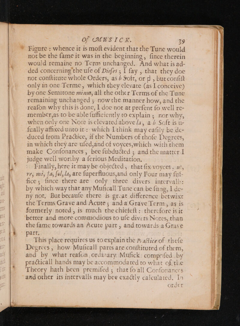 /—————————————— —————— ————————— —— Of MUSTICR. 29 Figure : whence it is moft evident that the Tune would not be the fame it was in the beginning, fince therein would remaine no Term uncha: yu And what is ad- ded concerning the ufe of Diefes ; I fay , that they doe not conftitute whole Orders, as Soft, or d , butconfift only in one Terme, which they elevate (as I conceive) by one Semitone minum, all the other Terms of the Tune remaining unchanged ; nor w the manner how, and the reafon why this is done, I doe not at prefent fo well re- member,as to be able fafficientl y tO explains, ; hor why, when only one Note is isnt ‘above [a , ab ae IS Ue {ually affixed unto it.:: which I think may eafi e be de- duced from Practice, if the Numbers of thofe Degrees, in p vhich they are ufed, and of voyces,which witl ^h them make Con fonances , bee fubducted ; and the inatter 1 judge well worthy a ferious Medi tation. Finally, here it may be objeGed ,. that fix x VOYCES . ut, vey mt, [As fol, las are fuperfluous, and only Four may fut- fice; fince there are only three acris intervali:: by which veis! any Muficall Tune can be fung, I de- ny not, Butbecaule there is great difference berwixe the Terms Grave and Acute; anda Grave Term, as is formerly noted, is much the chiefeft :: therc fore is it better and more commodious to ufe divers Notes, than the fame towards an Acute part , and towards a Grave part. This place requires us to explain the P; aftice of thefe Degrees , how Muticall parts are conftituted of them, practical! hands may be accommodated to what of. the Theory hath been premifed ; that fo all Con fon an and other its intervals may bee exactly calculated. Y^