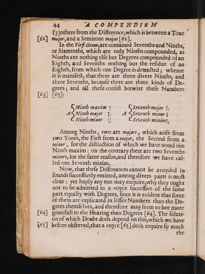 [64] ^4 COMPENDIUM (3)others from the Difference,which is betweerra Tone ' major,and a Semitone majus [62]. or Sixteenths, which are only Ninths compounded, as Ninths are nothing elfe but Degrees compounded of an Eighth, aad Sevenths. nothing but the. refidue. of an. Eighth, from which one Degrees detracted ; whence it is manifeft, that chere are three divers Ninths, and. three Sevenths, becaufe there are three kinds of De- grees; and all thefe confit betwixt thefe Numbers . [63]: Ninth maxim + Seventh major 5. AS Ninth major 2 A SSeventh miner 2 Ninth.minor Seventh minim: 22 . Among Ninths, two are majors , which arife from - two Tones, the Firft from a major, the Second from a. minor , forthe diftin&amp;ion of which we have noted one Ninth maxim : on the contrary there are two Sevenths - minors, for the fame reafon,and therefore we have. cal- led one Seventh minim... ; Now, that thefe Diffonances cannot be avoyded in . founds fucceffiyely-emitted, among divers parts is moft clear : yet haply any one-may enquire,why they ought not to be admitted in a.voyce. fucceffive.of the fame part equally with Degrees, fince it is evident that fome of them are explicated in leffer Numbers than the De- grees themfelves, and therefore may feem to bee more gratefull to the Hearing than Degrees [64]. The foluti- on of which Doubt doth.depend on this,which we have