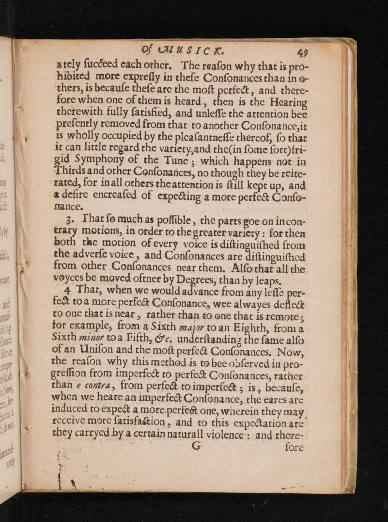 ately fucceed each other, The reafon why that is pro- hibited more exprefly in thefe Confonances than in o- ‘thers, is becaufe thefe are the moft perfect, and there- fore when one of them is heard, then is the Hearing therewith fully fatisfied, and unleffe the attention bee prefently removed from that to another Confonance,it is wholly occupied by the pleafantneffe thereof, fo that it can little regard the variety,and the(in fome fort)fri- gid Symphony of the Tune; which happens not in Thirds and other Confonances, no though they be reite- rated, for inall others theattention is till kept up, and &amp; defire encreafed of expecting a more perfe&amp; Confo- Dance. 3. That fo much as poffible, the parts goe on incon- trary motions, in order to thegreater variety : for then both the motion ofevery voice is diftinguifhed from the adverfe voice , and Confonances are diftinguifhed from other Confonances near them. Alfothat all the voyces be moved oftner by Degrees, than by leaps. 4 That, when we would advance from any leffe per- fe&amp; toa more perfe&amp; Confonance, wee alwayes defle&amp; toone thatisnear, rather-than to one that is remote; for example, from a Sixth major to an Eighth, froma Sixth minor to a. Fifth, &amp;c, underftanding the fame alfo of an Unifon and the moft perfe&amp; Confonances. Now, the reafon why this method is to bee obferved in pro- greflion from imperfect to perfe&amp; Confonances, rather than e contra, from perfect to imperfe&amp; ; is, becaufe, when we heare an imperfe&amp; Confonance, the eares are induced to expect a more;perfe&amp; one, wherein they may receive more fatisfaétion , and to this expe&amp;ationare they carryed by a certain naturall violence; and mos ore