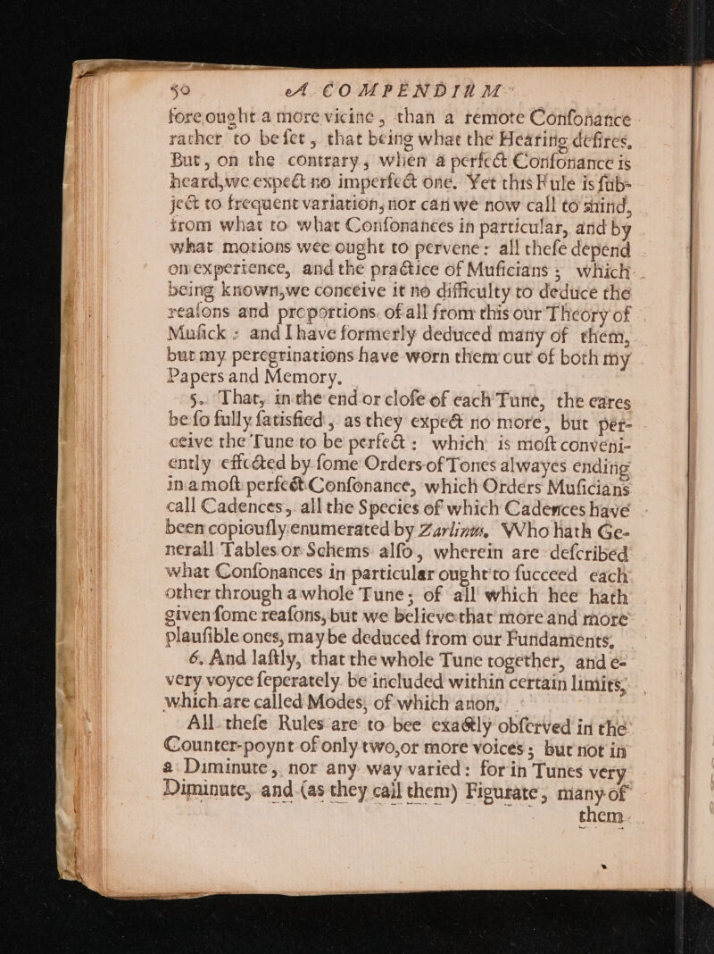 fore oucht 4 more vicine , than a remote Confonance - rather to befet, that being what the Hearing defires, But, on the contrary , when à perfcé Confonance is heard,we expect no imperfect one. Yet this Rule is füb- ject to frequent variation, nor cati we now call to stind, irom what to what Confonanees in particular, and by what motions wee ought to pervene: all thefe depend omexpertence, and the practice of Muficians ;. which. being known;we conceive it no difficulty to deduce the reatons and proportions. of all from this our Theory of Mufick : and Ihave formerly deduced many of them, but my peregrinations have worn them out of both my Papers and Memory. 5. That, inthe end orclofe of each Tune, the eares be fo fully fatisfied , as they expe&amp; no more, but per- ceive the Tune to be perfe&amp; : which: is moft conveni- ently effc&amp;ed by fome Ordersof Tones alwayes ending inamoft perfcét.Confonance, which Orders Muficians call Cadences,. all the Species of which Cadences have been copicufly.enumerated by Zarlizzs, NVho hath Ge- nerall Tablesor Schems alfo, wherein are defcribed what Confonances in particular oughtto fucceed each other through a whole Tune; of all which hee hath given fome reafons, but we believethat more and more plaufible ones, may be deduced from our Fundaments, 6. And laftly, that the whole Tune together, and e- very voyce feperately. be included within certain limits; which.are called Modes; of which anon, All thefe Rules are to bee exa&amp;ly obferved in the Counter-poynt of only two,or more voices ; but not in 2: Diminute , nor any way varied: forin Tunes very Diminute, and (as they cail them) Figurate, many of Ni S tbi AR Rae them. .