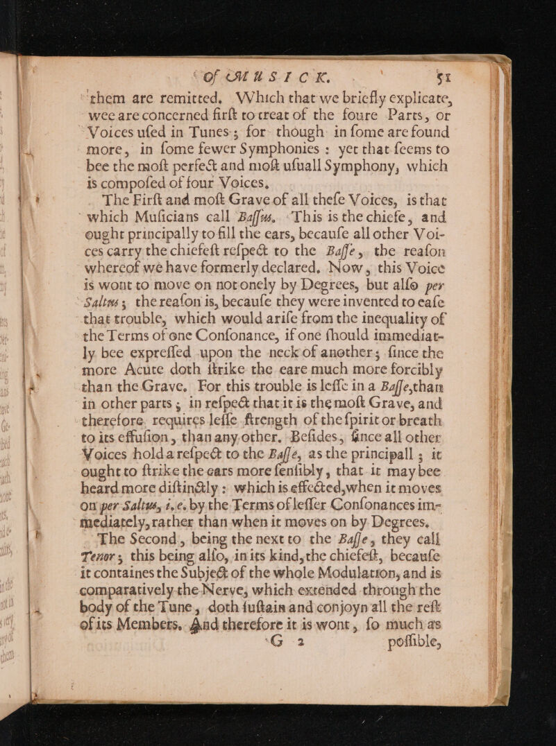 —— a es iia. ON of ou u SF COR, Sr wee are concerned firít rotreat of the foure Parts, or Voices ufed in Tunes; for- though: in fome are found more, in fome fewer Symphonies : yet that feems to bee the moft perfe&amp; and moft ufuall Symphony, which is compofíed of four Voices, . The Firft and moft Grave of all chefe Voices, isthat eught principally to fill the ears, becaufe all other Voi- ces carry the chiefeft refpe&amp; to the Baffe,. tbe reafon whereof we have formerly declared, Now, this Voice is wout to move on notonely by Degrees, but alío per that trouble, which would arife from the inequality of the Terms of'one Confonance, if one fhould immediat- ly bee expreffed upon the neck of another; fince the than the Grave. For this trouble is leffc ina Baffe,than therefore. requires Jeffe firength of the {pirit or breath to its effufion , than any.other. Befides, fince all other Voices holdarefpe&amp; to the Baffe, asthe principall ; it ought to ftrike the ears more fenfibly , that.it may bee heard more diftin&amp;ly : which is effected,when it moves on per Saltus, 2, e. by the Terms of leffer Confonances im- The Second, being the next to. the Baffe, they call Tenor s this being alio, inits kind,the chiefeft, becaufe it containes the Subje&amp; of che whole Modulation, and is comparatively the-Nerve, which extended through the body of the Tune, doth fuftain and conjoyn all the reft of its Members, And therefore it is wont, fo muchas ‘G2 poffible,