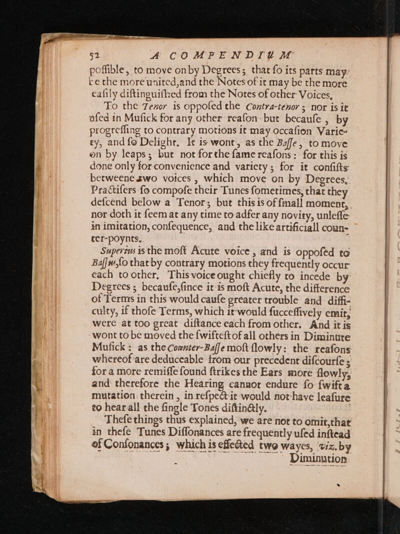 poffible, to move onby Degrees; that fo its parts may: re the moreuaited,and the Notes of it may be the more cafily diftinguiflhed from the Notes of other Voices, To the 7ezor is oppofed the Contra-tenor ; nor is it ufed in Mufick for any other reafon-but becaufe , by progreffing to contrary motions it may occafion Varie- ty, and fo Delight, It is wont, as the Baffe, to move on by leaps; but not forthe fame reafons :: for this is done only for convenience and varicty ; for it confifts betweene zwo voices , which move on by Degrees, Practifers fo compofe their Tunes fometimes, that the defcend below a Tenor; but thisisoffinall moment, nor doth it feemat any time to adfer any novity, unleffe in imitation, confequence, and the like artificiall coun- ter-poynts.. Superem is the moft Acute voice, and is oppofed to Baf| fo thatby contrary motions they frequently occur each toother, Thisvoiceought chiefly to incede by Degrees 5. becaufe,fince it is moft Acute, the difference of Terms in this would caufe greater trouble and diffi- culty, if thofe Terms, which it'would fucceffively emit, were at too great diftance each from other. And it is wont to be moved thefwifteftof all others in Diminute Mufick : as the Coszter-Ba[[e moft flowly: the reafons whereof are deduceable from our precedent difcourfe ; fora more remiffe found ftrikes the Ears more flowly, and therefore the Hearing cannot endure fo fwifta mutation. therein, in refpeét it would not have leafure to hearall the fingle Tones diftin&amp;ly. Thefe things thus explained, we are not to omit,that in thefe Tunes Diffonances are frequently ufed inftead oi Confonances ; which is effected two wayes, viz, by Diminution: