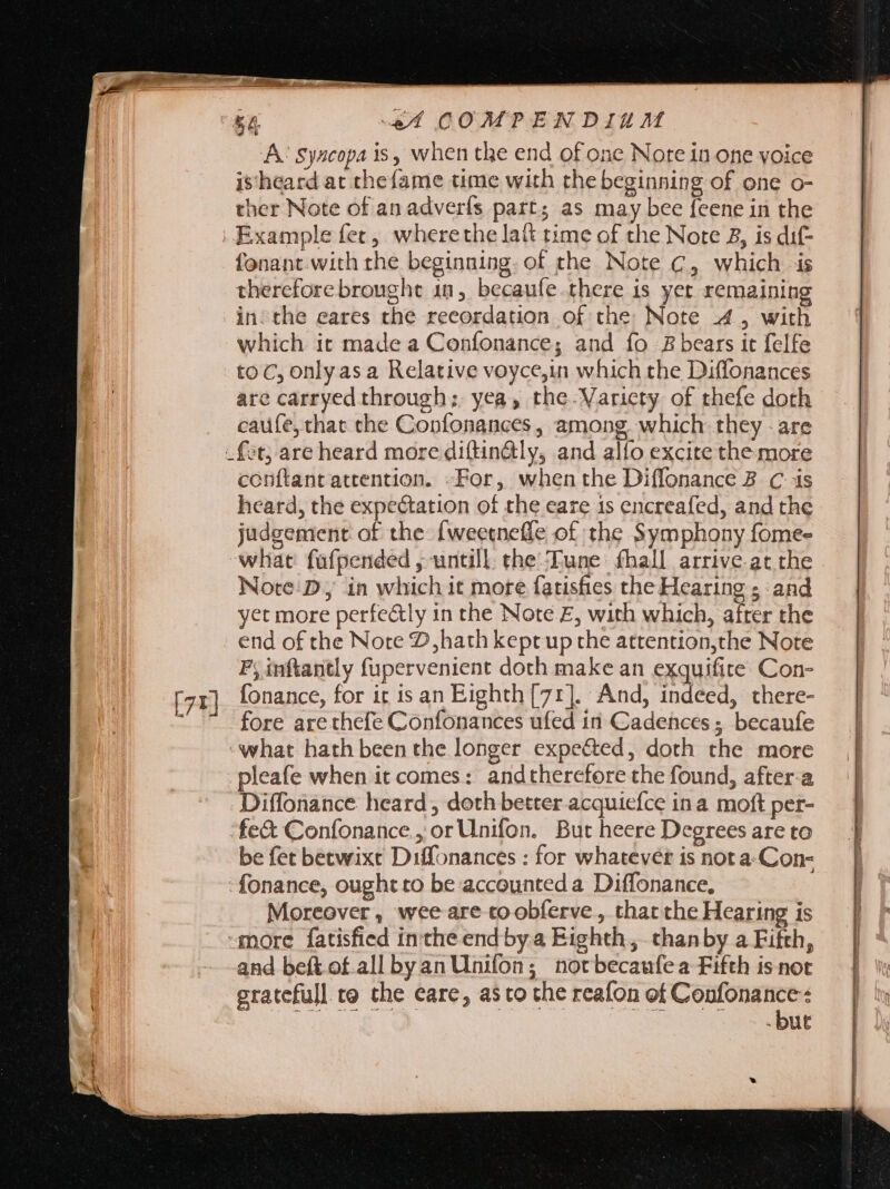 AC Syscopa is, when the end of one Note in one voice is heard at thefame time with the beginning of one o- ther Note of an adverfs part; as may bee feene in the fonant with the beginning. of the Note C, which is thercfore brought in, becaufe there is yet remaining inthe eares the reeordation of the Note 4, with which it made a Confonance; and fo B bears it felfe to C, only asa Relative voyce,in which the Diffonances are carryed through; yea, the. Varicty of thefe doth caufe, that the Confonances, among, which they : are ft; are heard more diftin@ly, and alfo excite the more conftant attention. -For, when the Diffonance B C is heard, the expectation of the eare is encreafed, and the judgement of the [weetnefle of the Symphony fome- what füfpended , untill the: Tune fhall arrive at the Nore'D, in which it more fatisfies the Hearing ; and yet more perfe&amp;ly in the Note E, with which, after the end of the Note 2,hath keptup the attention,the Note P; inftantly fupervenient doth make an exquifite Con- fore are thefe Confonances ufed in Cadehces ; becaufe what hath been the longer expected, doth the more pleafe when it comes: andtherefore the found, after-a Diffonance heard, doth better acquiefce ina moft per- fe&amp; Confonance., or Unifon. But heere Degrees are to be fet betwixt Diffonances : for whatever is not a.Con- fonance, ought to be accounted a Diffonance, Moreover , wee are toobferve, that the Hearing is «more fatisfied inthe end by a Eighth, than by a Fifth, and beft of all byan Unifon; notbecaufea Fifth is not gratefull to the eare, asto the reafon M . but