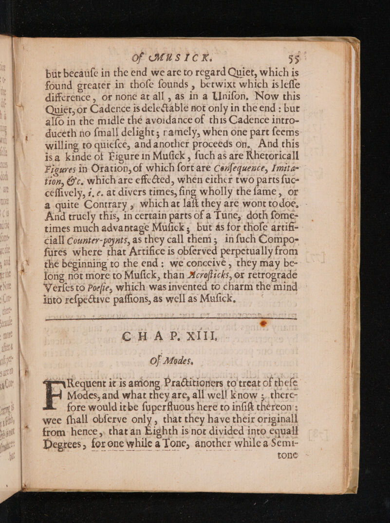 dc ——Àá0$ Ce Of MUSICK. $9. but becaüfe in the end we are to regard Quiet, which is found greater in thofe founds , betwixt which isleffe difference, or none at all , as in a L]nifon, Now this Quiet; or Cadence is dele&amp;table not only in the end : but alfo in the midle thé avoidance of this Cadence intro- duceth no {mall delight; ramely, when one part feems: willing to quiefce, and another proceeds on, And this isa kinde of Figure in Mufick , fuch as are Rhetoricall Figures in Oration, of which fort are Cezfequence, Imita- tion, c. which are effected, when either two parts fuc- ceffively, ¢, e. at divers times, fing wholly the fame, or a quite Contrary ; which at laft they are wont todoe.. - And truely this, in certain parts of a Tune, doth fome- times much advantage Mufick; but as for chofe artift-- ciall Counter-poyats, as they call them; in fuch Compo- fures where that Artifice is obferved perpetually from the beginning to the end: we conceive, they may be- long not more to Mufick, than croflscks, or retrograde Verles to Poefie, which was invented to charm the mind. - into refpective paffions, as well as Mufick, Of Modes. we Requent it is among Practitioners to treat of thefe PH nieces. ana what they are, all well know ;. therc- . fore would itbe fuperfluous here to infift thereon’; wee (hall obferve only, that they have their originall from: hence ,. that an Eighth is not divided into equali Degrees, forone while a Tone, another while a Semi- tone