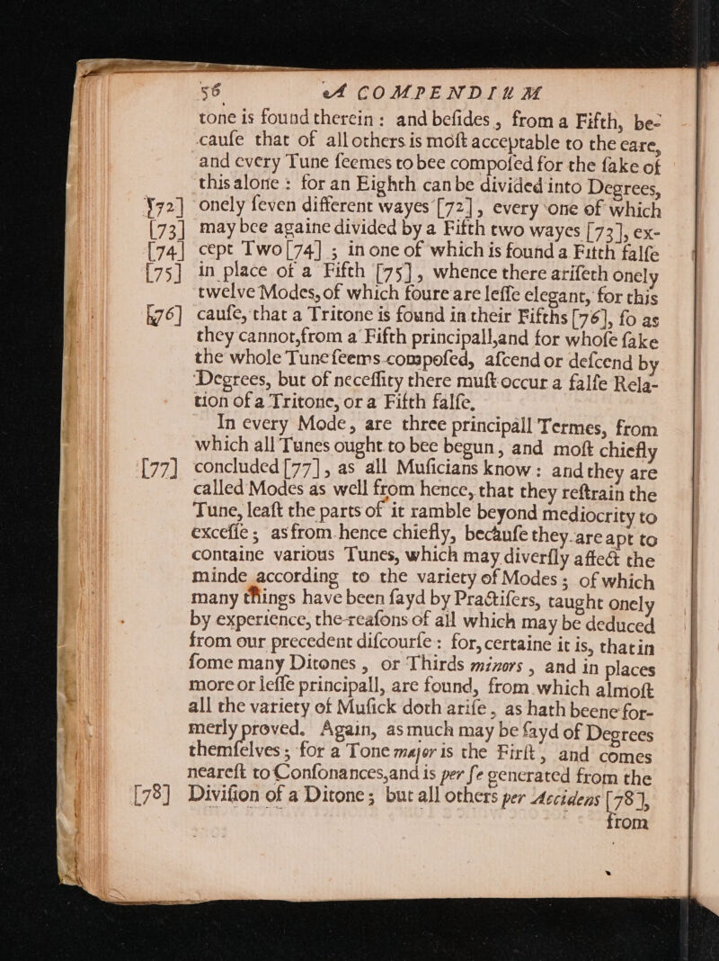 tone is found therein: and befides, froma Fifth, be- caufe that of all others is moft acceptable to the care, and every Tune feemes to bee compofed for the fake of thisalone : for an Eighth canbe divided into Degrees, onely feven different wayes [72] , every one ef which may bce againe divided by a Fifth two wayes [73], ex- cept Two[74] ; inone of which is found a Fitth falfe in place of a Fifth [75], whence there arifeth onel twelve Modes, of which foure are leffe elegant, for this caufe, that a Tritone is found in their Fifths [76], fo as they cannot,from a Fifth principalland for whofe fake the whole Tunefeems.compofed, afcend or defcend by Degrees, but of neceffity there muft occur a falfe Rela- tion of a Tritone, ora Fifth falfe, In every Mode, are three principall Termes, from which all Tunes ought to bee begun, and moft chiefly concluded [77], as all Muficians know: and they are called Modes as well from hence, that they reftrain the Tune, leaft the parts of it ramble beyond mediocrity to excefie ; asfrom. hence chiefly, becaufe they. are apt to containe various Tunes, which may diverfly affe&amp; the minde according to the variety of Modes; of which many things have been fayd by Pra&amp;ifers, taught onely by experience, the-reafons of all which may be deduced from our precedent difcourfe: for, certaine it is, thatin fome many Ditones , or Thirds mzzors , and in places morc or lefle principall, are found, from which almoft all the variety of Mufick doth arife , as hath beene for- merlyproved. Again, asmuch may be fayd of Degrees themfelves ; for a Tone major is the Firit, and comes neareft to Confonances,and is per fe generated from the Divifion of a Ditone; but all others per Accidens [78], IP from a.)