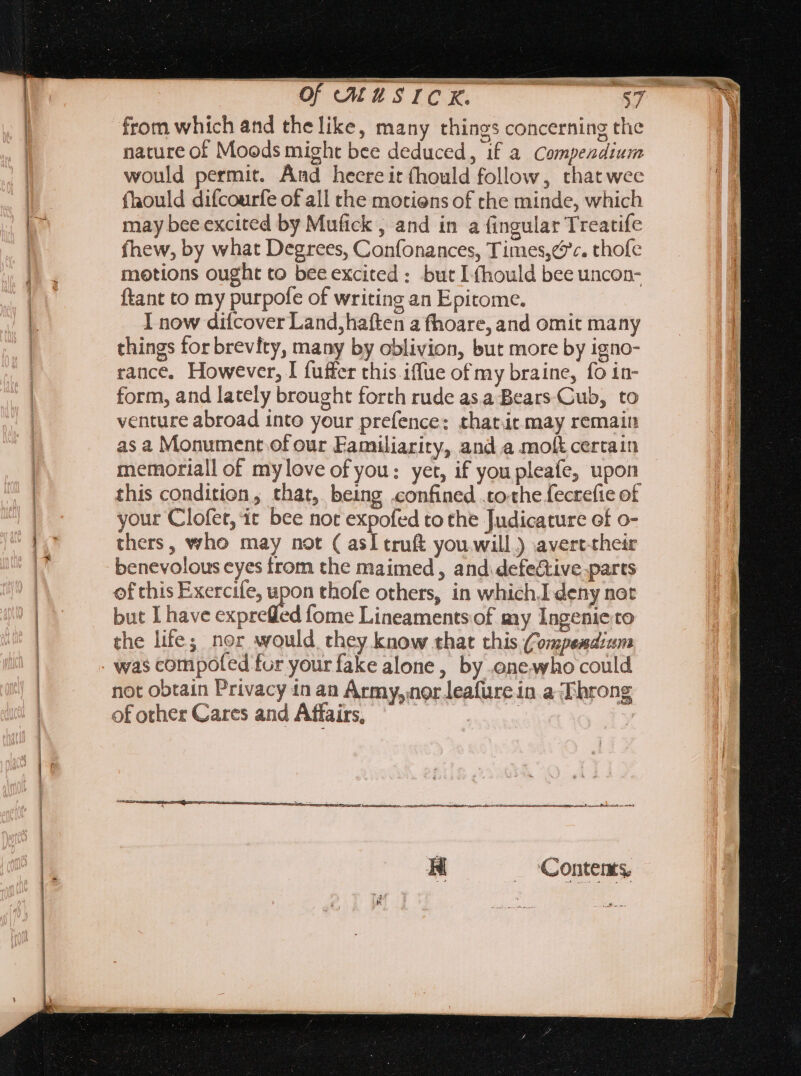 from which and the like, many things concerning the nature of Moods might bee deduced, if a Compendium would permit. And heereit (hould follow, that wee {ould difcourfe of all the motiens of the minde, which may bee excited by Mufick , and in a fingular Treatife fhew, by what Degrees, Confonances, Times,¢c. thofe motions ought to bee excited : but I (hould bee uncon- ftant to my purpofe of writing an Epitome. I now difcover Land, haften a fhoare, and omit many things for brevity, many by oblivion, but more by igno- rance, However, I fuffer this iffue of my braine, fo in- form, and lately brought forth rude asa Bears Cub, to venture abroad into your prefence: thatit may remain as a Monument of our Familiarity, and a molt certain memoriall of mylove of you: yet, if you pleafe, upon this condition, that, being confined .tothe fecrefie of your Clofet, it bee not expofed to the Judicature of o- thers, who may not ( asI truft you will ) avert-their benevolous cyes from the maimed, and. defective parts of this Exercife, upon thofe others, in which.I deny not but I have exprefled fome Lineaments of my Ingenie to the life; nor would they know that this Compendium was compofed fur your fake alone, by one who could not obtain Privacy in an Army, nor leafure in aT hrong of other Cares and Affairs, | yal y Contents,