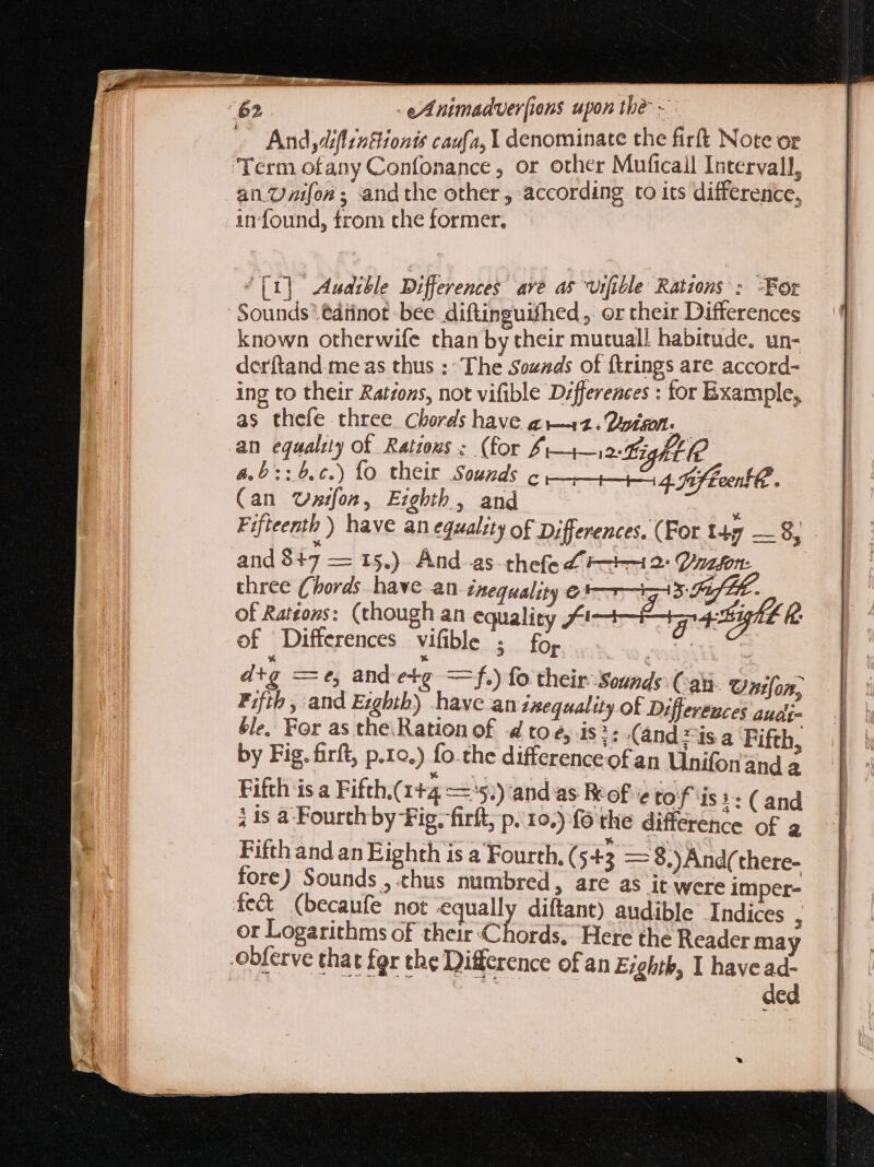 And diffreBionit caufa, Y denominate the firft Note or Term ofany Confonance , or other Muficail Intervall, an.Uzifon ; and the other, according to its difference, - an found, from che former. ^[1] Audible Differences ave as Urfible Ratzons : :For Sounds éatinot bee diftinguifhed , or their Differences known otherwife than by their mutual! habitude. un- derítand me as thus :- The Sozzds of ftrings are accord- ing to their Ratzons, not vifible Differences : for Example, as thefe three Chords have ai—12. 2p. an equali) of Ratzous : (for £ 4-12 ight 4.5 ::6.c.) fo their Sounds c Pt 4. Hef teenth : (an Usifon, Ezghth, and Fificenth ) have an equality of Differences. (For 147 — 8; - ans fle ase ate And as. thefe £12: Vazfon: three (hords have an inequality @$ 7-3 Ff LE. of Rateons: (though an sates fai Eon 4 tight &amp; of Differences vifible s for de dtg — e, and etg — f.) fo their ‘Sounds an. Oxon Fifth, and Ezghth) have an inequal uy of tly ges ble, For as the\Ration of 4 toe, is?: (and isa Fifth. by Fig. firft, p.1o.) fo.the differenceofan Unifon and E Fifth is a Fifth.( Ita —'$,)'and as Rtof eto f tis: ; is a Fourth by Fig. firít, p. 10.) fó the differen y Fifthandan Eighth 1s a Fourth. ( $43 = 8.)And(there- fore) Sounds , thus numbred, are as it were imper- fect (becaufe not equally diftant) audible Indices . or Logarithms of their Chords, Here the Reader may obferve that fgr the Difference of an Eyghth, I havead- ded .