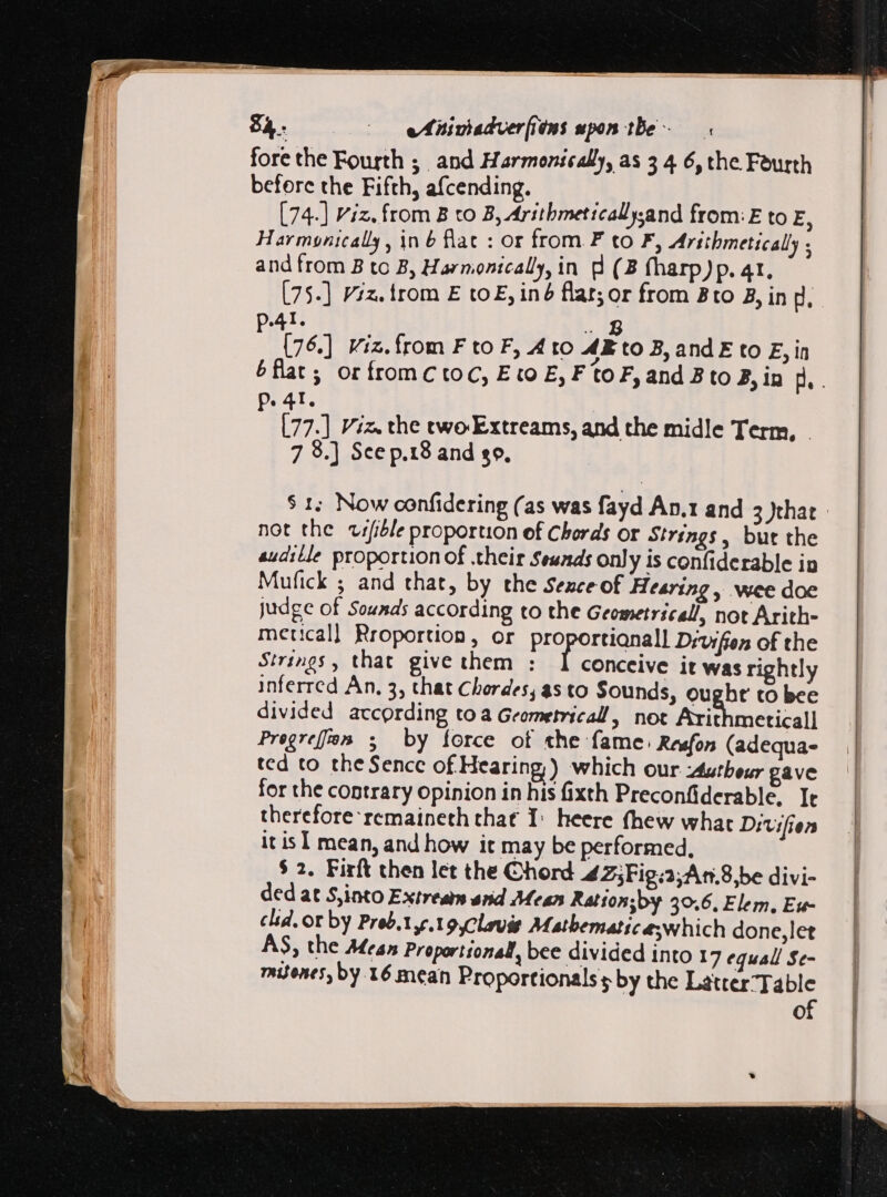 fore the Fourth ; and Harmonically, as 3 4 6, the Fourth before the Fifth, afcending. [74-] viz. from B to B, Arithmeticallysand from: E to E, Harmonically, in b flac : or from F to F, Arithmetically ; and from B to B, Harnonically, in d (3 fharp)p. 41. [75-] Viz. trom E to E, iné flar; or from Bto B, in p. 41, No (76.] iz. from F to F, Ato AE to B, and E to E, in P. 41. [77.] Viz. the two-Extreams, and the midle Term, - 7 8.] Sce p.18 and so. not the vrfible proportion ef Chords or Strings, but the audille proportion of .their $eunds only is confiderable in Mufick ; and that, by the Sezce of Hearing, wee doe judge of Sounds according to the Geometrical, not Arith- metical] Rroportion, or Pre portis Drvifien of the Strings, that give them : I conceive it was rightly inferred An, 3, that Chordes; as to Sounds, ought to bee divided according to a Geometrical, not Axithmeticall Pregreffon 5 by force of the fame: Resfon (adequa- ted to the Sencc of Hearing) which our -Autheur gave for the contrary opinion in his fixth Preconfiderable, It therefore remaineth that I: heere fhew what Ditrifien itis] mean, and how it may be performed, $ 2. Firft then let the Chord 425Fig:2;An.8,be divi- ded at S,into Extream and Mean Ratton;by 50.6, Elem, Eu cid. or by Preb.Yy.to Clavis Matbematic es which done,let AS, the Mea» Proportional, bee divided into 17 equall Se- mines by. 16 mean Proportionals s by the Latter Table of
