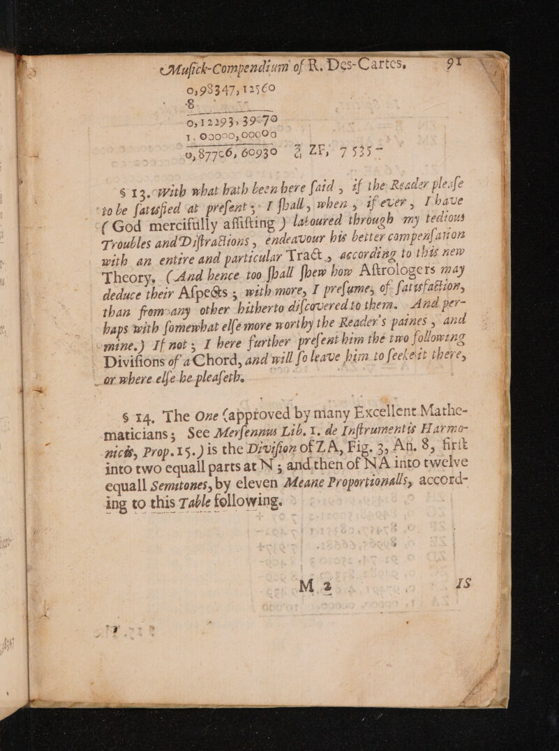 e cns. me s UNE s. 0,989347, 12560 0,122953» 39979 l. 02090,00000 dee EQ UA Pp vay 0, 87766; 60939 à 51, 7535 S 13. Witb what bath leen bere faid , if the Reader pleafe Troubles and Diftrattions , endeavour his better campen{anon with an entire and particular Tra&amp; , according to this new Theory. . (Aad hence. too fball fpem bow Aftrologers may than fromsany other hitherto dif{coveredto them. And per- haps with fomewhat elle move worthy the Reader's paines , and Divifions of a C hord, and will fo leave bim to feekezt there, S 14, The Oze (approved by many Excellent.Mathe- maticians; See Merfenm Lib. 1. de Inflrumentis Harmo- nich, Prop. 15. ) is the Divifion of LA, Fig. 3; An. 8, firit into two equall parts at N ; and then of NA into twelve equall Semitones, by eleven Adeane Proporiiopalls, accord- ing to this Talefellowing. — | | T sc 1 cetur Sides IA metas! SR Idco E LT P