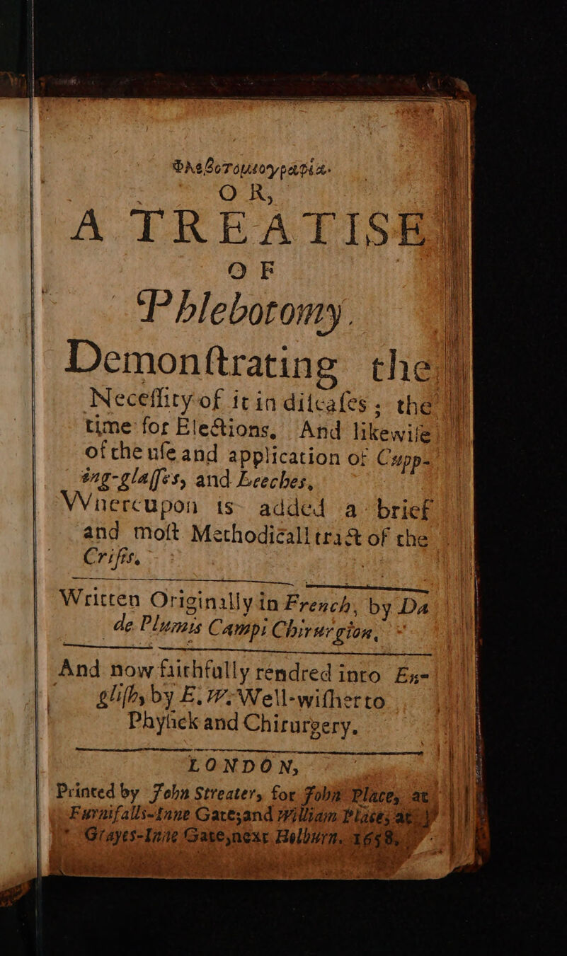 DAsBorousoypagin. : | PA RES 4 | A TREATIS#e OF ‘Phlebotomy. JL Demonftrating the | Neceflityof it in ditcafes; the M time for Elefions, And likewile oftheufeand application ot Cupp- eng-glaffes, and Leeches, Whercupon is added a brief and molt Methodicall tra&amp;t of che Crifis. ed PET AE Hi TT rie Written Originally in French, by Da de Plumis Campi Chirtr gion, And now faithfully rendred into Ex- glithy by E. -Well-witherto Phyüek and Chirurgery. ee »+