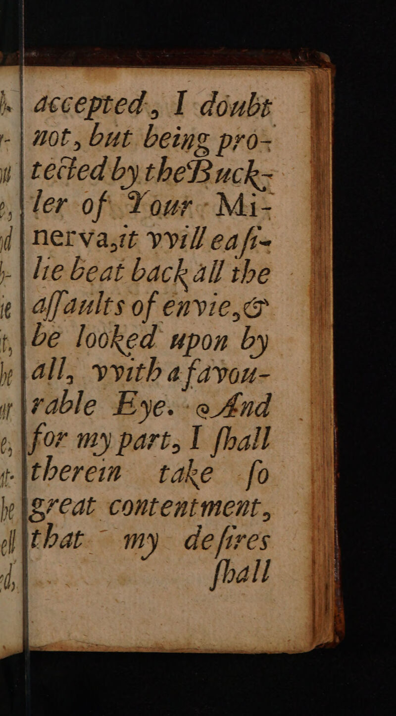 Se 7 — |. | accepted, I doubs - | not, but being prox | tected by the B uck- ler of. Your -Mi- d| Nerva,t vil ea fr- | le beat back all the ¢ | faults of envie, &amp; 12e looked upon by all, vvith a favou- x\rable Eye. :e And for my part, I [hall «\therein take fo wigreat contentment, NN Pat my defires re fhall
