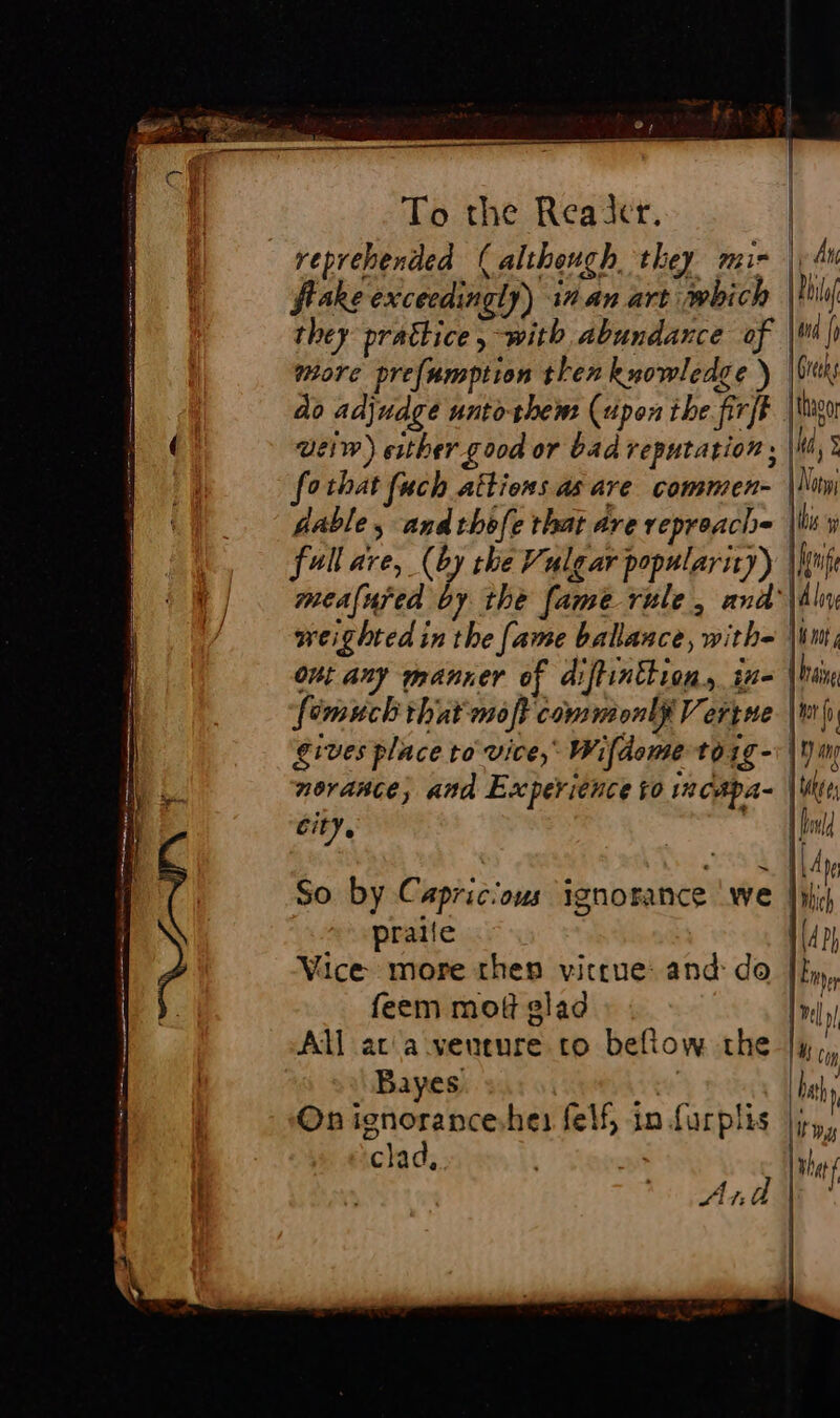 Cl To the Reader. reprehended (although they mir | flake exceedingly) in.an art which they prattice, with abundance of more prefamption then knowledge ) |i do adjudge untoshem (upon the. fir]f weiw) either good or bad reputation: fothat fuch attions as are commen- | dable ; andthèfe that are repreach= |W mealured by the fame rule, and’ weighted in the fame balance, with= | out any manner of diftinttion, in- gives place to vice, Wifdome to1g-\ novance; and Experience to incapa- | city. So by Capricious ignorance we | praife Vice more then vittue: and: do feem mot glad Bayes On ignorance.he: felf, in furplis |; clad, 1