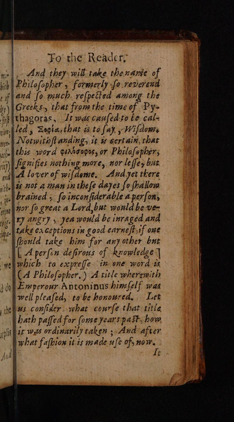 .- And they will take thenanie of Pbilofopher , formerly fo reverend and fo much. refpeited among the IGrecks-, that from the time of Py- fithagoras, Jt was caufed-to Le cal- led, Zegia that ato fay, ~Wifdems .| Notwitofl anding, it à certain, that this. word graagogos, or Philafepher; | fignifies nothing more, nor leffes but Ih lover of wifdeme, And yet tkere pelts not à maninthefe dayes fo fbalow _ \orained , foinconfiderable a per{on, | zor fo great a Lord,but would beve- any angry , yea would be inraged and inf take Ca ceptions in good earneftyif one ‘I fbould take him for anyother but VL Aperfin defirous of Rrowledge | which ta expreffe in one word ts L(A Philofopher,) A title wheremith do] Emperour Antoninus hinefelf was well pleafed, tobe honoured, Let tes confider what conrfe that title (bath paffed for fome years past, how yp ir was ordinarily taken ; And: after I what fafhion it.is made ufe of, now. £