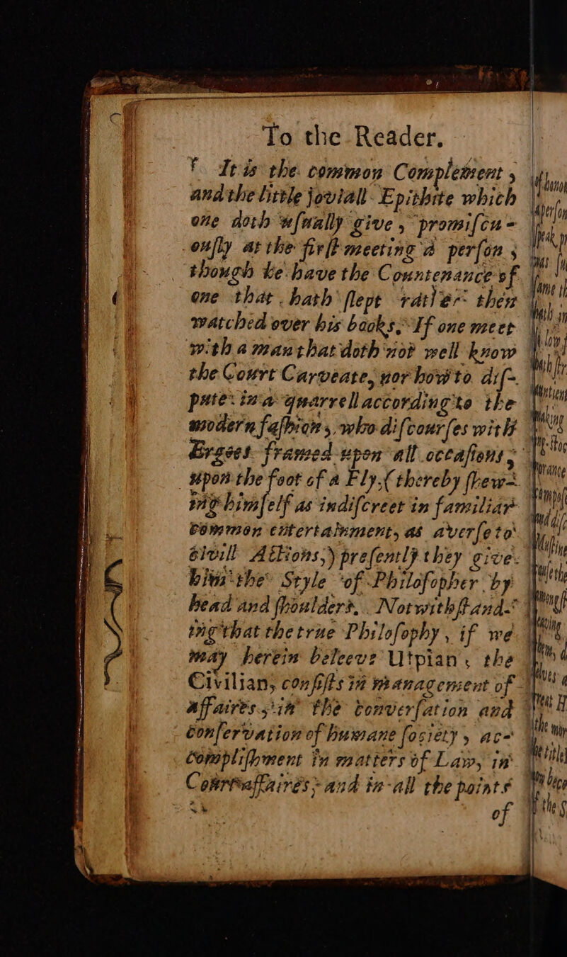 be) a To the Reader. F Iris the. common Complemsent , andthe little jovial Epithite which one dorh wfnall give, promifcu- though ke have the C ountenance of the Court Carveate, nor how to dif- Vu Uni ik p wig hin elf as indifcreet in familiar common citertalument, as averfeto élu! Atkons,) prefently they give: bit the Style ‘of Philofopher by may herein beleeve Utpian the éonfervation of humane fosiety ac Complifhment in matters of Law, in |