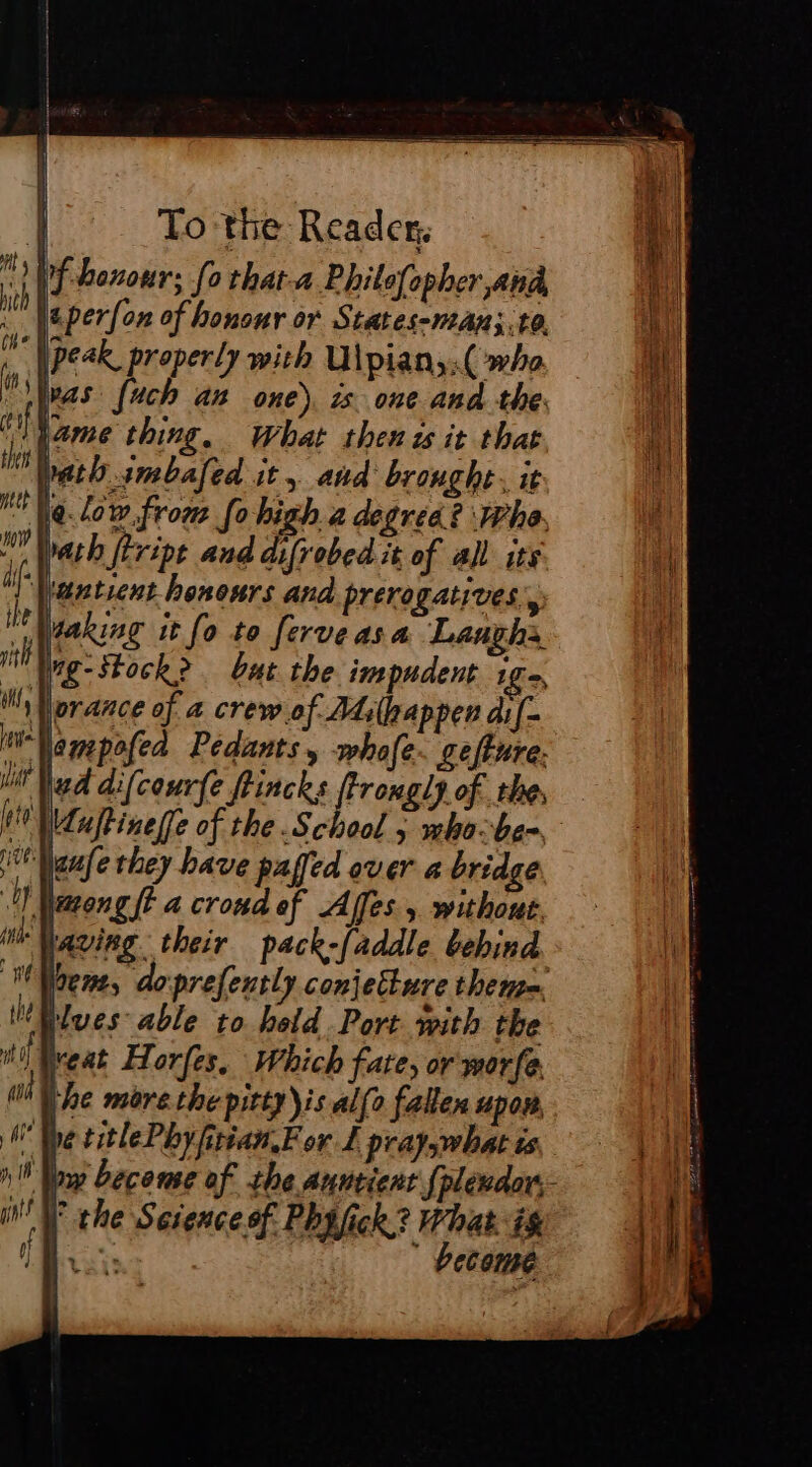 DE benour; (0 that-a Philefopher and, : Weperfon of honour or States-man;.to. peak, properly with U\pian,.( whe (a FR hich KA one), 25 oi it the. pif lame thing. What then is it that | bath .imbafed it aud brought, it @.low.from fo high 2 degree? Whe, math ftvipt and difrobed it of all its antient hononrs and prerogatives, “taking it fo to ferveasa Laughs iN Wig: Stock? bat the impudent 10e MAlorance of a crew of Adilpappen di f- Wamepofed Pedants , whofe. geffure. i Nad difcourfe ftincks ftrongly of the, Wluftinef[e of the School 5 mha:be= i Weale they have paffed over a bridge OY peng ft a croud ef Affes without. di paving. their pack-faddle behind. When, doprefently conjecture theme Elwes able to held. Port with the itt Neat Horfes, Which fate, or worfe 0d Le more the pitty)is alfo fallen upon, Whe titlePhyftian,For L pray what is a ny become af the Auntient fpléndor:- NW the Science of Phifick? What. ig MR: dés  become