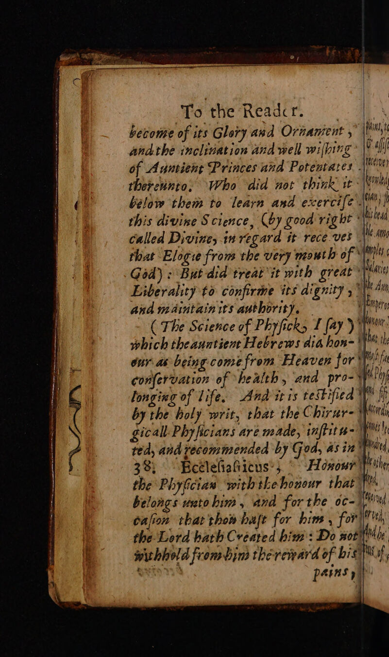 become of its Glory and Ornament |) andthe inclination and well wilhing * Wall Meceive pins i thevennto. Who did not think ir Nm below them to learn and exercife Mi} this divine Science, (oy good right | shea Called Divine, inregara it rece ves | 4AM that Eloge from the very mouth of fils God) : But did treat it with great ti Liberality to confirme its dignity ; ! he dur and maintain its authority. hag ( The Science of Phyficks 1 fay ) YIM which theauntient Hebrews dia hon- if th our as-being come from Heaven for Wn confervation of ‘health, and pro-} my longing of life. And itis testified fit by the holy writ, that the Chirur-¥ wend gical: Phyficians are made, inflita- I ted, and recommended by God, asin’ td 38; Beclefiafiicus’; * Honour) Folle the Phyfician ‘with the honour that fe belongs unto him, and forthe oc- li cafion thatthon haje for him , for) i the-Lerd bath Created him: Do not Hid ly: withhold from bin thereward of big, parns ia