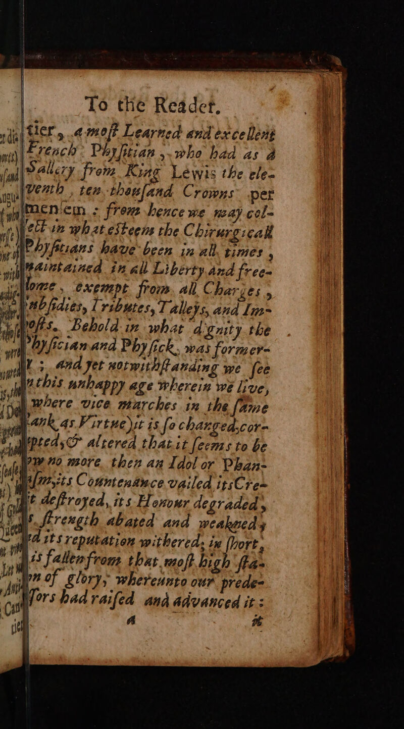 (tier, ¢ moj? Learned and excelent de rench: Péyfitian who had as à fal palery from King Lewis the ele- lee Zb , ten thatfand Crowns per imenien : frem hence we way cel- pect ur what esteem the C birurgicall | rat have been in all. times , Weaintaned in all Liberty.and free- ‘Monge ; CXEMPE from all C harges 5 | habfidies, lributes, Talleys, ana Im= “mots. Behold in what agnity the Phy fisianand Phy fick, was former- Ls and jet notwithffanding we fee _ Wechis unhappy age wherein we live, where vice marches in the fame AR 45. irtue it is fe changed.cor- r Mepteds®? altered that it feems to be PA more then an Idol or Phan- frrsits Contenance vailed ip;Cre~ “nié deferoyed, its Henour degraded y Ls. ftrexgth abated and weakuedy Wd its reputation withered; ix (hort, Ass falen from that moff high ‘fta- br of glory, whereunto our prede- Wors hadraifed and advanced it: | a #