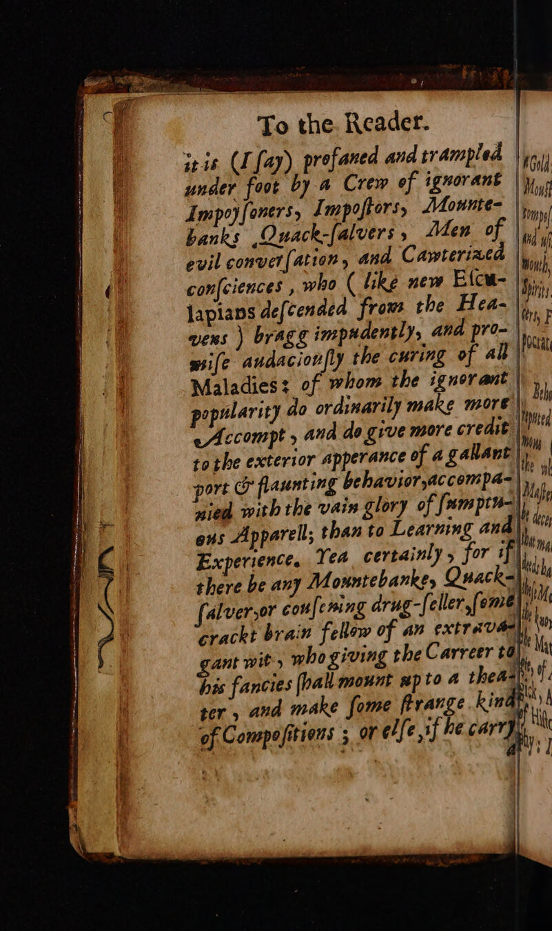 be: its | La To the. Reader. iris (Lay) profaned and trampled lou under foot by a Crem ef ignorant |}; Impoyfoners, Impoftors, Mounte- Ly hanks .Quack-[alvers, Men of i evil convert (ation and Cawterizca bu confciences , who ( like new Elcu- | bi Japians defcendea frow the Hea- wens ) bragg impudentlys and pro- Ici wife audacionfly the curing of all || Maladies: of whom the ignorant |» | opalarity do ordinarily make more | bi eAccompt » and de give more credit | tothe exterior apperance of a gallant li port &amp; flaunting behavior,accompa= lu nied with the VAIR glory of fom pt) | | ons Apparel; than to Learning and th Experience, Yea certainly , for if}, there be any M ountebarkes Quack- ‘ falver,or coufening drug-feller,fome D crackt brain fellow of an extrava} gant wit» who giving the Carreer ta), , his fancies (pall mount np to 4 thea ; f ter. and make fome ftrange kindy | of Compositions ; oF elfe sf he Carr] fl