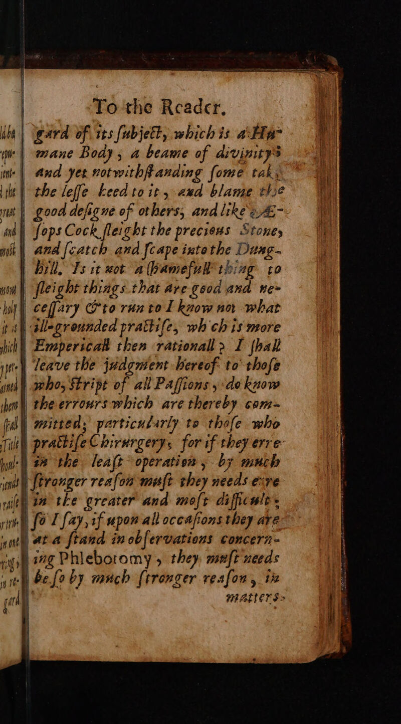 gard of its fubjett, whichis Ha 4 ml mane Body, a beame of divinitys Ri we | and yet sotwithffanding fome tak, it the leffe keed toit, aud blame thse nit | good defigne of others, and like èÆ- | mé} ops Cock fleight the preciens Stoney _ Vy mil ana [catch and [cape intethe Duag- bill, Ts it wot a (bamefull thing vo i | fleight things that are good and ne» | cefary @to run tol know nn what tal allegreunded prattife, wh ch is more ih! Empericah then rationall &gt;. I {hall pe] leave the judgment hereof to thofe ytd) srhos Stript of all Paffions ; ‘do know ih) theerrours which are thereby com- ul) mitted; particularly te thofe who Tih) prattifeC hirurgery, for if they erre tyil') 28 the leaft operation ; by much iat [trouger reafon mut they needs etre ith 28 the greater and moft dificule. re Ù [oT fay, if upon all occasions they are ith at a ftand in obfervations concern- pl ioe Phleboromy, they muft needs yey be fe by ranch (tronger resfon, ix ent matters |