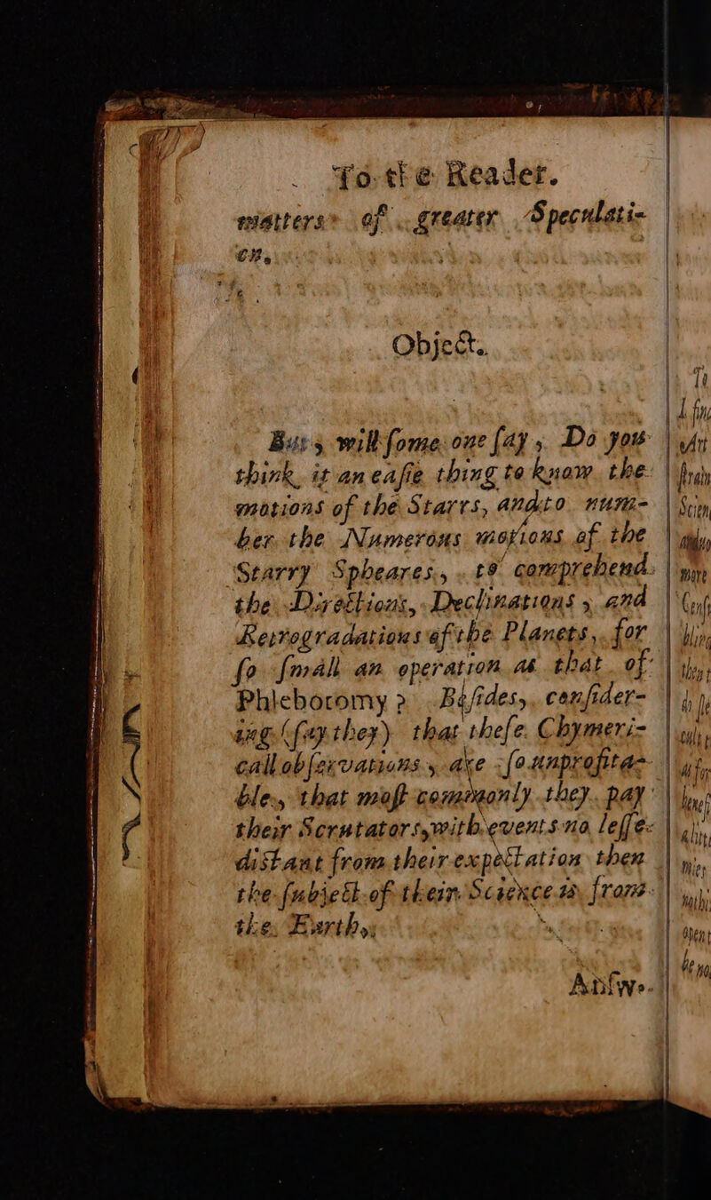 ae, niatters&gt; of greater Specubati- CH. | Object. Buss, wilkfome. one [ay 5. Do you think, it aneafie thing te know. the motions of the Starrs, andto nume=- | ber the Numerous mofions af the Starry Spheares., 9° comprehend: the Dur eétions, Declinations j 4nd Rertogradatious afrbe Planets, for fo forall an operation as that. of Phieboromy ? Bé fides, cenfider- ing fepthez) that thefe. Chymeri- callabfsrvatins, aïe (o.unprofita | bles, that moft comseonly. the AY their oe, : bie. distant fron theirexpactation then the fubieth-of thein Scscxce sa [ror | the, Earthy, hue. Anne.