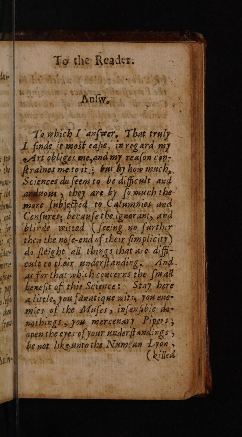 Anfw, |. Tewhich I anfwer, That traly- | AL, finde. inmost cale, 14 regard. my wi Art obliges wie,and my reafon C6n- it) fraises metort; bui 87 how much, mil Sciences da feemte be dificult and tit) cations 5 they are by [0 much the ht sare [ubjctted to.Calumnies, and “gh Cenfures, becaufethe.igrarant, and fl Glinde mitted ( feeing, wo. farthir ; | thee the noje-end of shes fimplicity) fuer da fleighe all things that are. diffi-- | cule co theix wnderfiandng. And. iit ws for that whch coucerzs the [mal ba meet ee = = = ~ LM Lene fit of this Science: Stay bere fel sadirele, you fâxatique mils, Jon ene hel mies of the dues » inf: eufsble: dar. {ar natbings 5 J #8 MEV LEH ALY Pipers; openthe eyes of Your uuger|iamaings’s be not Likesuto the. Nameas Lyon, ( killed