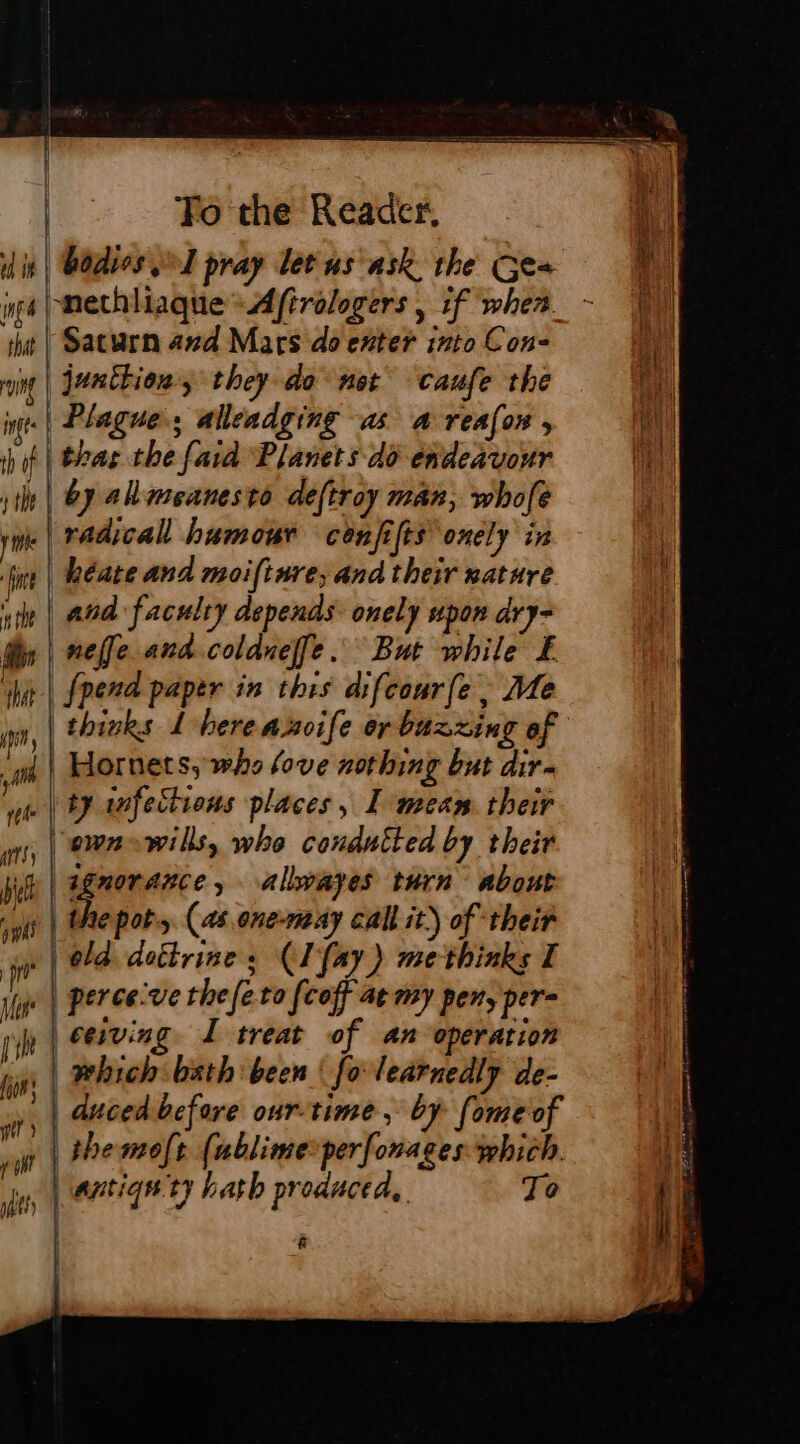 is | Bodies pray letus ask the Ges ing PEtHHaqueAftrologers , if when_- ut | Saturn and Mars do exter into Con- oi | junition, they do not caufe the nf | Plague; alleadging as a reafon , hit | bas the fara Planets do endeavour 11h | by allmeanesto deftroy man, whofe vie | radicall humour cénfifis onely in tint | Rate and moifinre; and their nature ute | aud faculty depends onely upon dry- nelle and.coldueffe But while Æ | fpend paptr in this difcourfe, Me thinks L'here a hoife or buzzing of {| Hornets, who love nothing but dir- ue | ty anfections places, I meam. their | ewnewills, whe condutted by their ie | pe allwayes turn about | the pot. (as one-may call it) of ‘their ‘i | old. dottrine : (I fay) methinks I vt | perce've the feta (coff ae my pen, per rh ceiving. I treat of an operation | which bath been | fo learnedly de- {jon | | | duced before our-time, by fome of ee | a À themoft (ublime-perforages which. ine | antiqn ty hath produced, To &gt;