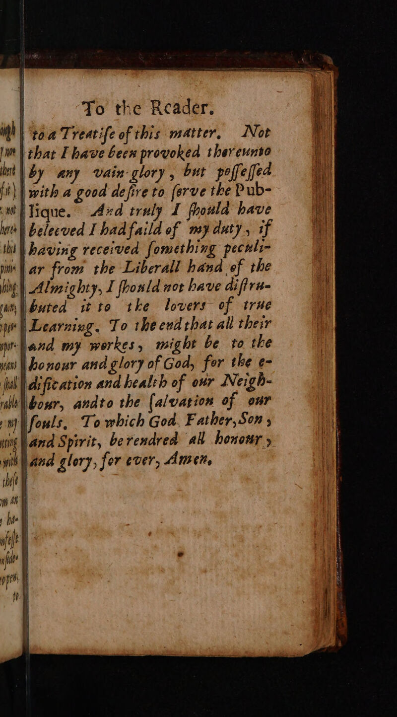 | ‘toa Treatife of this matter, Not ‘| that Ihave been provoked thereunto tl by any vain glory, but poffeled || with a good defire to ferve the Pub- tique. And truly I fhould have | belecved I hadfaild of my duty, if lib having received fomething peculi- war from the Liberall hand ef the hing | Almighty, I fhould not bave difiru- buted it to tke lovers of true ‘| Learning. To the evd that all their ‘Land my werkes, might be to the