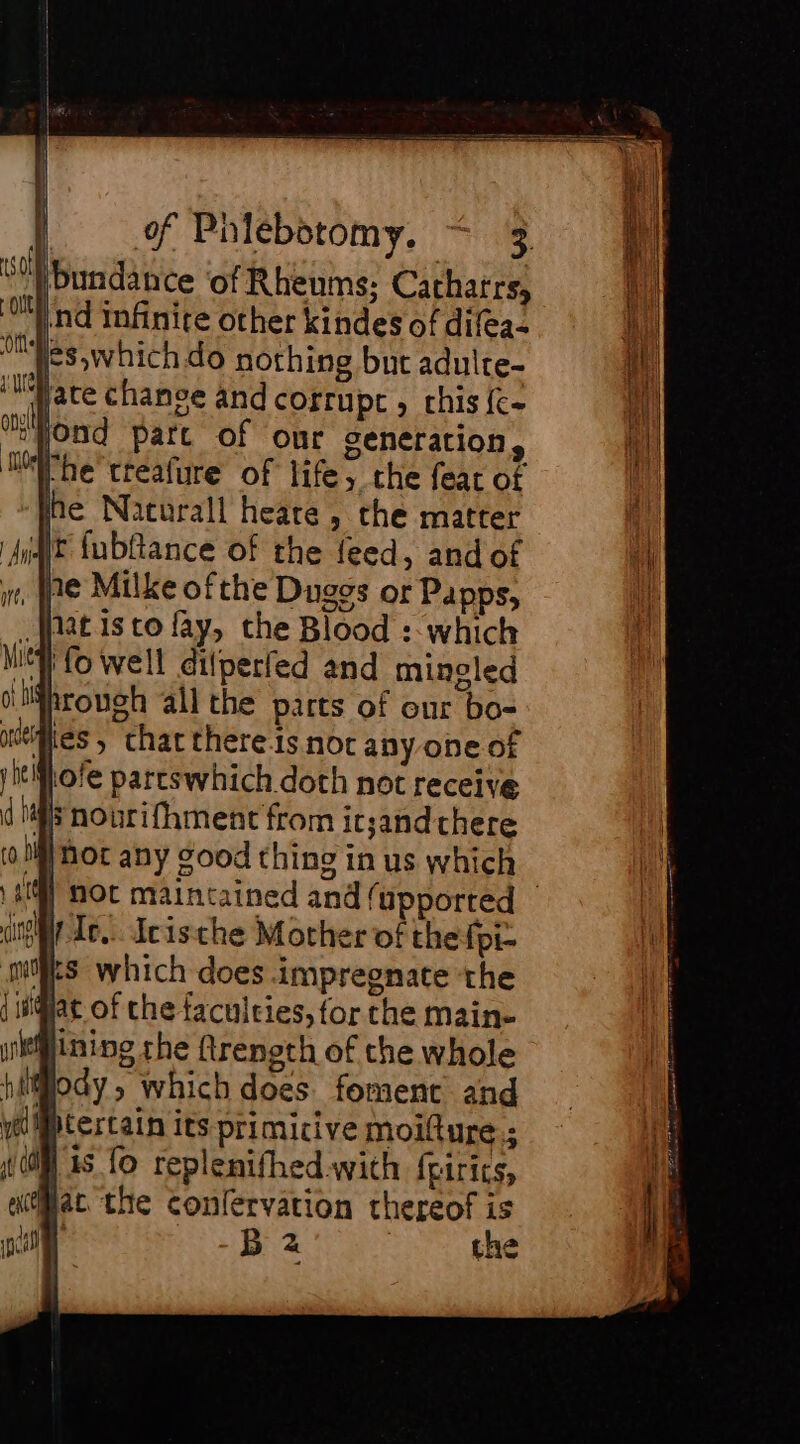 bundance ‘of Rheums; Catharrs, re infinite other kindes of difea- Es which do nothing but aduite- ‘late chance and corrupt , chis {c- œond part of our generation, jhe treafure of life, che fear of he Nacurall heare, the matter AT fubftance of the feed, and of ne Milke of the Duggs or Papps, fat is to fay, the Blood : which iy fo well dilperfed and mingled shrough all the parts of our bo- dies » that there is noc any one of yitMLofe parcswhich doth not receive ds nourifhment from it;and there (0M Mot any good thing in us which | Moc maintained and (upported — spice... Icische Mother of the fpi- Ms which does impregnate the at of the faculties, for che main- lining the ftreneth of the whole ilody ; which does. foment and ptertain its primicive moilture.; | 1s fo replenifhed.with fpirits, Pat the conlervation thereof is | B 2 the OU ‘Ott