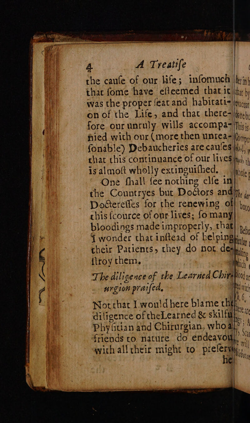 | the caufe of our life; infomuch hyn} thac fome have efteemed that ic iy ù was the proper feat and habitatic jie, on of the Life, and that chere&lt;h}., fore our unruly. wills accompa=|fhisic fied with our (more then unreazil fonable) Debaucheries are caufes |i, chat this continuance of our lives fyi, isalmoft wholly extinguifhed. hig. One fhall fee nothing elfe in the Countryes but Doétors and) Doctereffes for the renewing of chis fcource of our lives; fo many! bloodings made improperly, that} », § wonder thatinftead of helpingh,.” their Patients, they do noc des {troy them, The diligence of the Learned Chits nrgion praifed, i Not that I wou!d here blame the. diligence of theLearned &amp; skilfm}. Phy Gian and Chirurgian, who all? friends to. nature do endeavow), : à ht fe mi with all heir might to preferwiy,, ” he} bor bet 0}