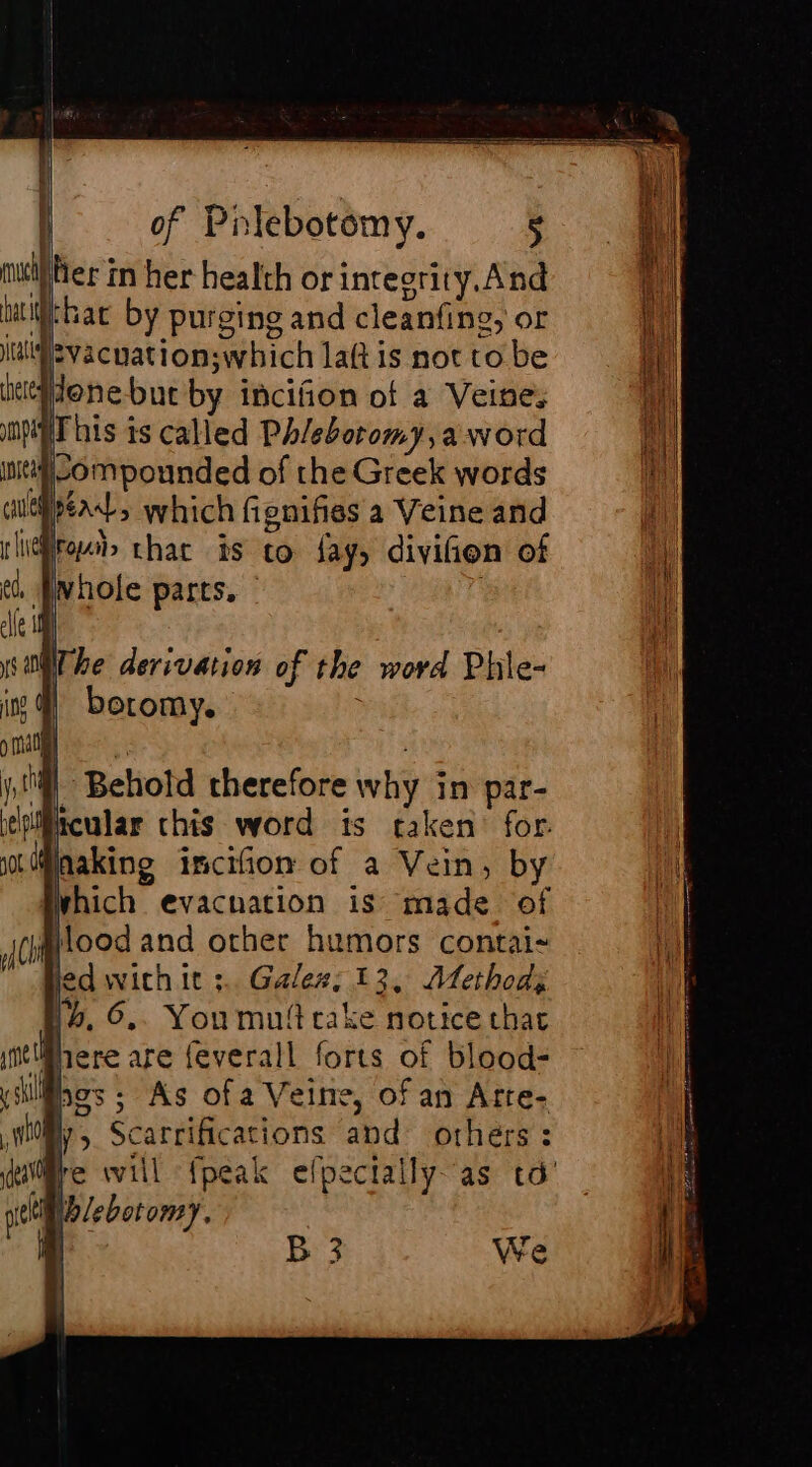 |. |! of Pniebotomy. 5 her in her health or integrity. And alba by purging and cleanfing, or Iisvacuationswhich laft is not to be hee¥done-but by incifion of a Veine, MT his is called Phleboromy,aword inet Sompounded of the Greek words Ad, which fignifies a Veine and lire» thar is to fay, divifien of ¢. Pwhole parts. , cle 11 ys Mi he derivation of the word Phle- ing boromy. ; juil | | ji Behotd therefore why in par- ehiBicular chis word its taken for. nMihakine incifion of a Vein, by which evacnation is made of Ch Hood and other humors contai- led with it ;.. Galez; 13, Atethod; lb. 6,. Youmuttcake notice that there are feverall forts of blood: has ; As ofa Veine, of an Arre- why, Scarrifications and others: (NC } hat il gel Wb lebot oMmY,