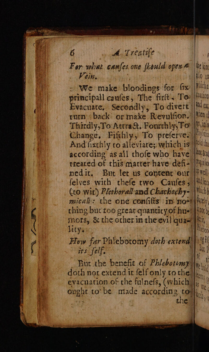 aa For whut canfes one fhonld open | ue Vein. - We make bloodiens for {tx principall caufes, The fi Te Evacuate, Secondly, To divert | t i corn back or make. Revuifior.’ |! i Thirdly,To Attra&amp;. Fontchly, Fo | | i Change, Fifthly,' To preferves ih A And ixthly to alleviare;. which ts ia according’ as all thofe who have treared of this matter have defi- I; il pedit. Bure let us Content our | felves with thefe two Caules 5 | ile (co wit) Plethorall and Chachochy- Lu el micall: the one confilts : in no*t (ur thing but too grear qnanticyofhusBllni, mors, &amp; the ocher in theevil quae! hi Htyss. ie Hew far Phiebotomy doth extend) ng ats _felf. | ia But the benefit of Phlebotomy) lue doth not extend it felf only tothe) à ; evacuation of che fulnefs, (which, oughe to’ be. made according CON, thea, ! OQ ITS