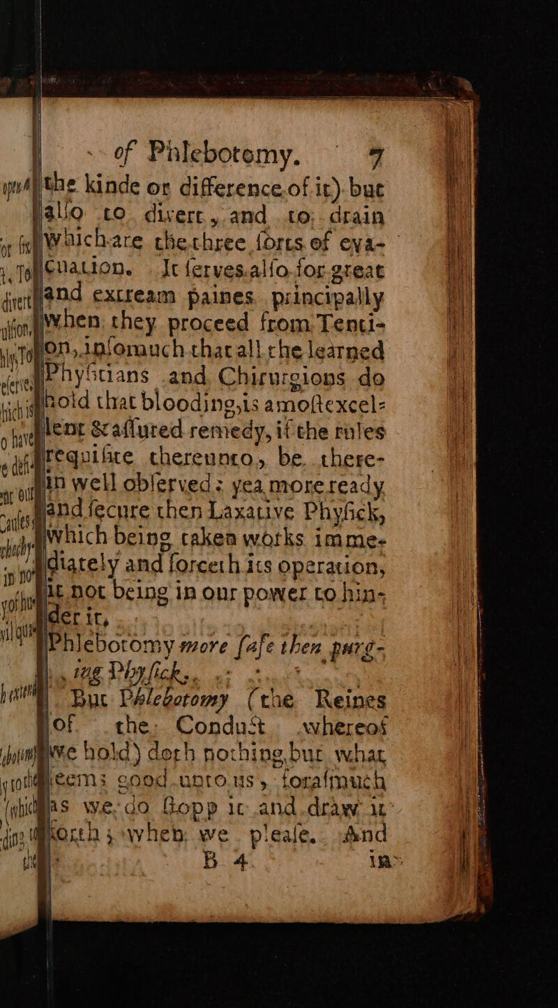 A the kinde or difference.of it). buc alo co divers, and to:. drain Hcuation. It ferves.alfo.for.great and extream paines. principally {when they proceed from Tenti- pon,.infonanch charall che learned wf oyStians and, Chirurgions do minotd that blooding,is amoftexcel- stent &amp;aflured remedy, if the rules requifite chereunto, be. there- in well oblerved: yea more ready band fecure then Laxative Phyfick, dr which being taken wotks imme- 10 diately and forceth its operation, 4 Qc not being in our power to hin- vhs: D vie ider Mt, : Phiebotomy more fafe then purg- qui Hh. ig Phylick.. | ps Bur Phlebotomy (the Reines Of che: Conduft whereof joi pre hold) derh nothine bur what voltéems: cood.untous, forafmuch ntihs we-do Gopp ic and.draw it: dr north swvheb we. pleale.. And D | 5.4 in