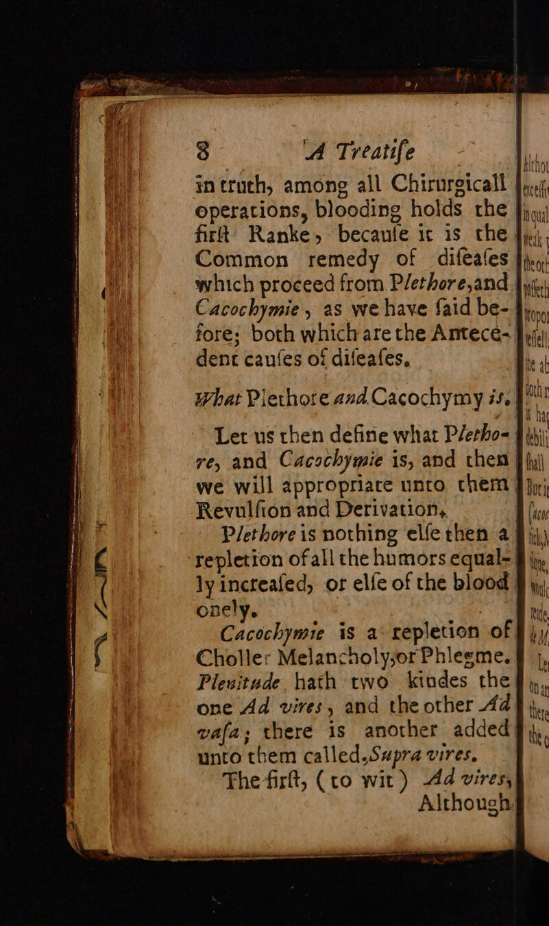 intruch, among all Chirurgicall |, operations, blooding holds the |}, firft Ranke, becaule ic is the fj; Common remedy of diféales |}, which proceed from Plethore,and |} Cacochymie , as we have faid be- Jy, fore; both which are the Antece- | dent caufes of difeafes, | Let us then define what Plerho- re, and Cacochymie is, and then | fy) we will appropriace unto chem J jy; Revulfion and Derivation, | P/ethore is nothing elfe then af) repletion of all the humors equal-§; ly increafed, or elfe of the blood | onely. | Cacochymie is a‘ repletion of Choller Melancholy;or Phlesme. | Plesitude hath two kindes the one Ad vires, and the other 44 vafa; there is another added unto them called.Swpra vires. The firft, (to wit) Ad vires, Although: