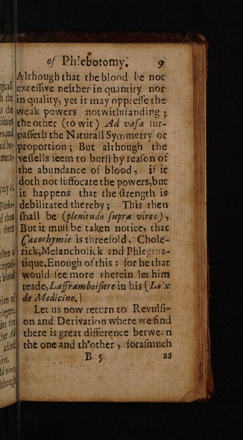 Ælchouyk that the blond be not exceilive neither in quantity nor if in quality, yet it may oppreffe the’ su vi powers notwithitandine ». Sitheorher (ro wir) dd vafa {ur- i pafieth the Nacurall Symmetry or ‘proportion; Bue although the Pedetts feem to burft by reafon of the abundance of blood, fit , doth not {uffocate the powers,but lic happens char che frenoch is debiliratedthereby; This then fhall be (plesitudo fupra vires), (Buri mult be taken notice, thae | Cacochymie is threefold, Chole- | ricks5Melancholick and Phlegma- tique. Enough ofthis: forhethar | would fee more rherein tec him | reade, Lafframboifierein his [Le'x de Medicine, | Let us now return ro Revulf- be) on and Derivation where wend | there is eréac difference berwecn i) che one and th’other ; forafmuch B. 5: as