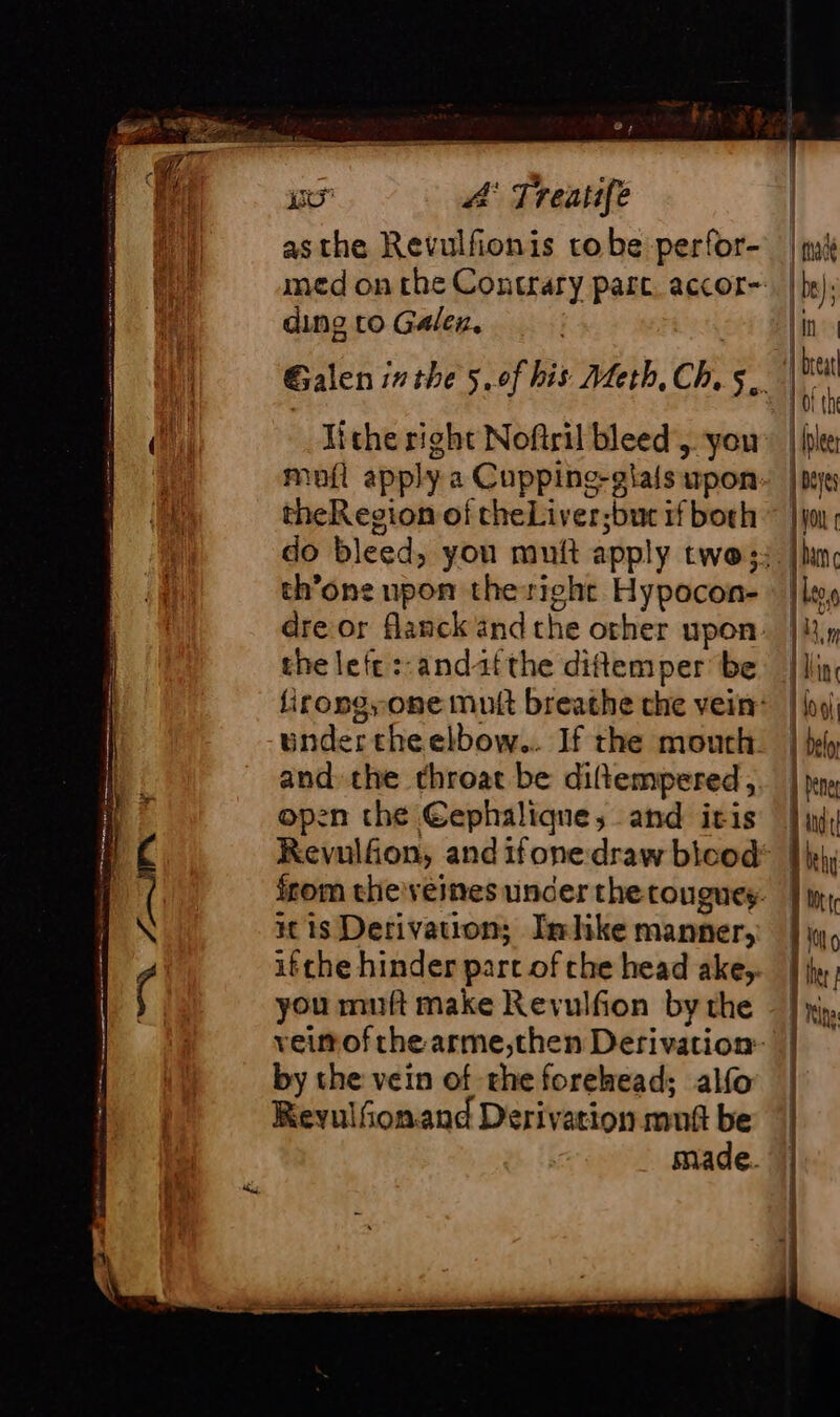 asthe Revulfionis to be perfor- ding to Galen. lithe right Noftril bleed, you theRegion of theLiver;buc if both th’one upon theright Hypocon- the left :-andat the diftemper be inder the elbow... If the mouth and: the throat be diftempered, open the Eephalique, and itis is Derivation; Imhike manner, ifthe hinder part of che head ake, you muft make Revulfion by the by the vein of rhe forehead; alfo Reyulfonand Derivation mutt be made.