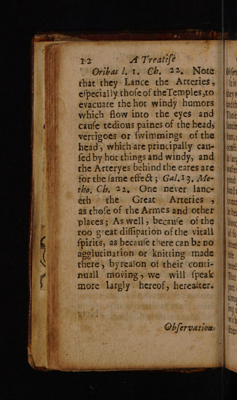 Oribas lot. Ch. 22, Note. | that they: Lance the Arteries, | ji efpeciallythofe of cheTemples,to | heyy evacuate the hor windy humors | init} which flow into the eyes and {Ji (i caufe tedious paines of the heads | vertigoes or {wimmings of the head, whichare principally cau- fed by hor things and windy, and the Arteryes behind the eares are for the fame effe&amp; ; Gal.13, Me- tho, Ch. 22, One never lanc- | ech ~ che Great. Arteries 5. | cons | | | | as chofe of the Armes and ‘other places; As well, becaufe ofthe roo great diffipation of the: vitall fpirits, as becaute chere can be no aselucination er knitting made N there, byrealon of their conti: nuall moving, we will {peak more largly hereof, hereatter. Obfervation: