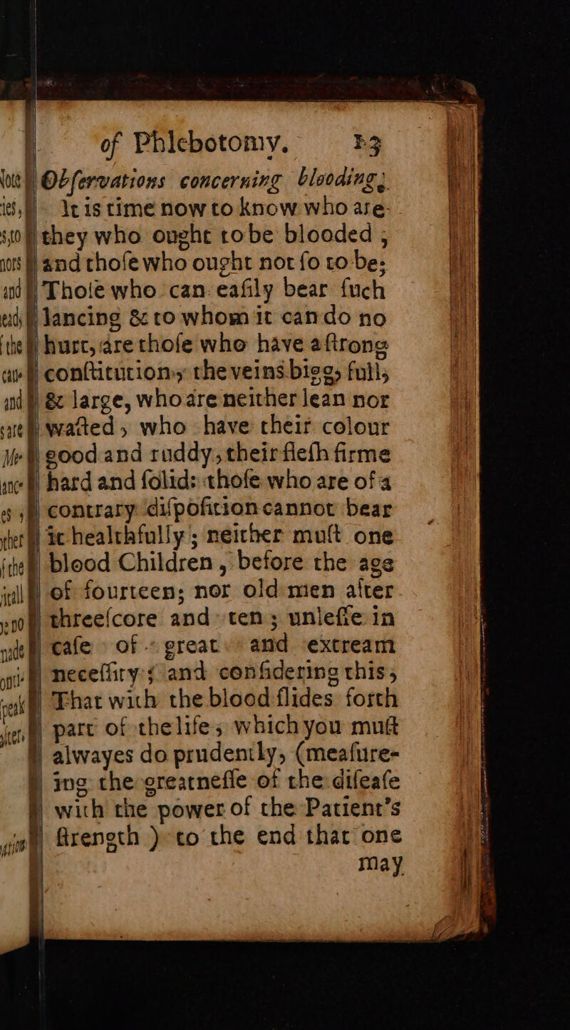 ; lt Obfervations concerning blooding, 8, leis time now to know who are ‘0 they who oughe robe blooded ; os D and thofe who ought not fo to be; mA Thoie who can eafly bear fuch Jancing &amp; to whom it can do no hurt, are thofe whe have aftrong conftitution, the veins.bieg, full, &amp; large, who are neither lean nor waited; who have cheir colour ft} good and ruddy, theirfiefh firme hard and folid: thofe who are ofa contrary difpofition cannot bear | ic healthfully; neither mult one blood Children , before the age of fourteen; nor old mien alter threefcore and ten; unleffe in cafe of - great. and extream :Mneceffiry:; and confidering this, A That with the blood flides forth part of thelife; which you mug à alwayes do prudently, (meafure- D ing che srearnefle of the difeafe | with the power of the Patient’s | freneth }-co the end thar one