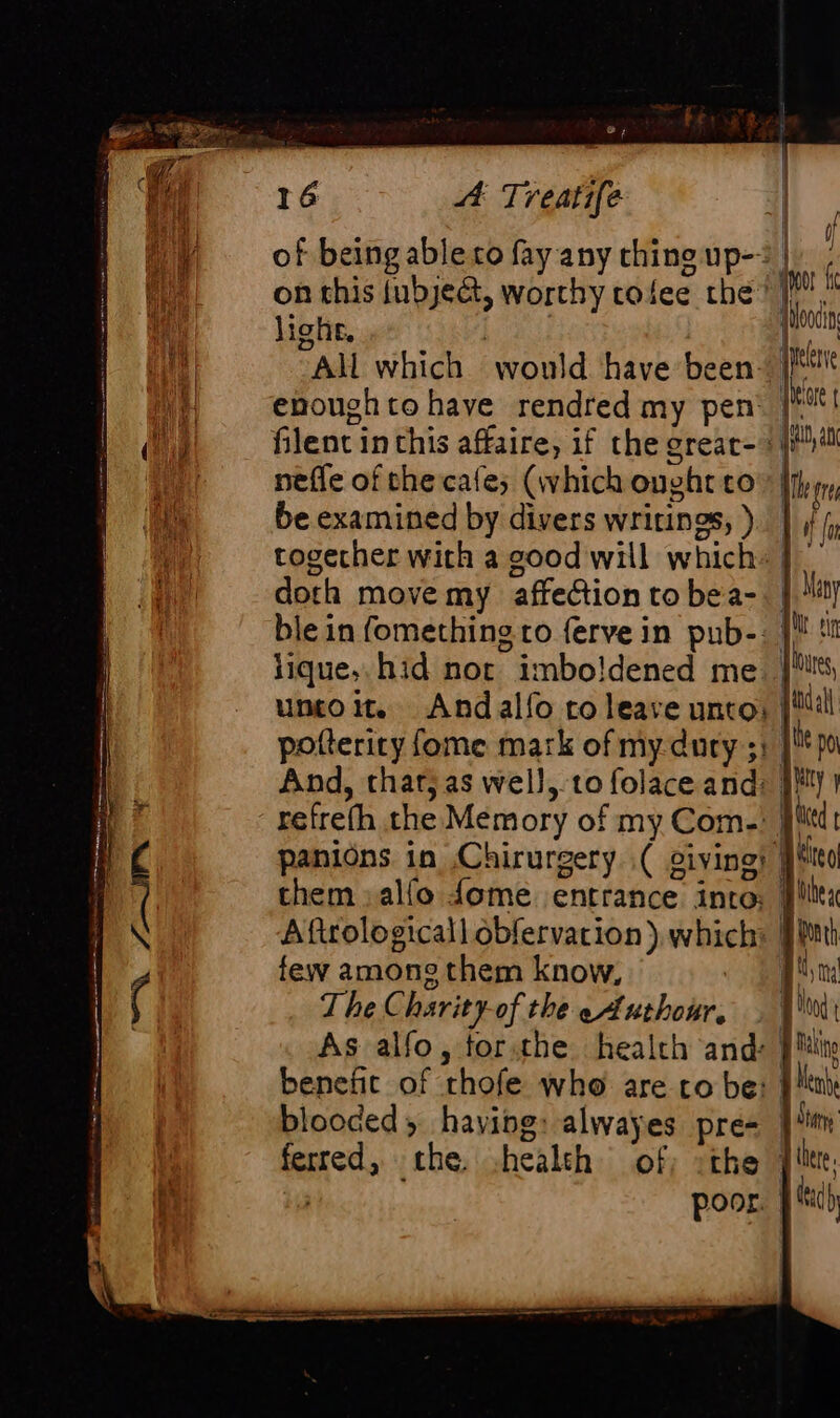 ® 4 16 A Treatife lighe, enough to have rendred my pen nefle of the cafe; (which ought co be examined by divers writings, ) doth move my affection to bea- ble in fomething to ferve in pub-: lique,. hid nor imbo!dened me umo. And alfo to leave unto: potterity fome mark of my-dury ;: And, that; as well, to folace and: refrefh the Memory of my Com-: panions in Chirurgery ( oi oiving! CE gh gow = them alfo {ome entrance intro: few among them know, The Charity-of the eAuthour, As alfo, forthe health and: i | J ino i {Hoocin yes year wD, ab || | Ale gre 14 1 Ht tin res Adall | te po ! lity Aütea