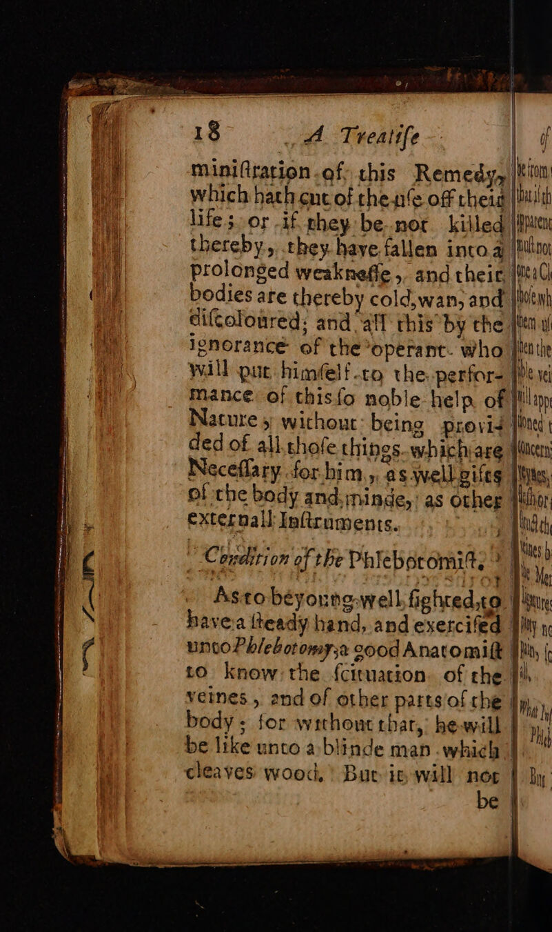 PU FA miniftration of: chis Remedy, |tin which hath ent of thente off theig Bath life; or if they be.-nor killed | pen thereby, they. have fallen into.a (im prolonged weakneffe ; and their, [til] bodies are thereby cold,wan, and jivenh diftoloured: and “all this by the sien. ignorance of the operant. who |i will put himéelf-to the. perfor- Hy i mance. of thisfo noble help of ill Nature y without: being provid ded of all.shofe things.whichare || Neceflary for him,,, as well pifes | of the body and:rninde, : as other jul externall Inftruments. | | Cc edition of the Phiebor omit. 1 | pee | Astobéyorng:well fighred to bavea iteadÿ hand, and exercifed Ali uno Pb/ebotomy;a 500d Anatomilk | to knew: the {cituation. of che! veines , and of other parts ofche! y) body ; for without thar,’ hewill | Hi be like unto a blinde man which cleaves wood,’ Buc in will nog Lin be l