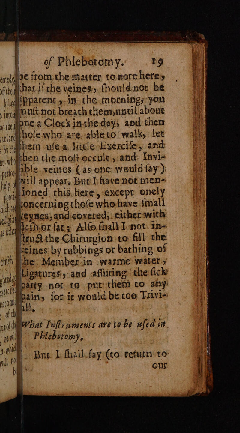mie fromthe matter comote heres fie Pat Ifthe veines: fhouidnor be Kile PParens y-in che mornine; you io pus not breath chennuntil about infos à Clockintheday; and then raya thole who are ablero walk, let Sibem ufea little Exercife, and wiiben the mot occult, and Invi- Pable veines (as one would fay’): nd vill appear, But have not men~ oi Honed this here, except onely Liha concerning chofe whe have fmiall ell Leyness and covered, either with: as othe dcth.or fat: s Alto. fhalk J-not: In- i, A the Chirurgion: co fill the . Ieeines by rubbings or bathing of on he Member:in warme water » ahd Ligaqures, and effuring che fick vec party not co put them to any: pain, for ic would be too Trivi=