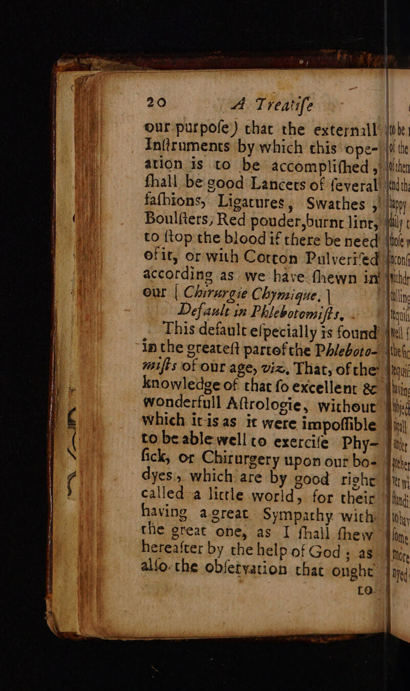 our purpole) char the external: lie, Inftruments by which this ope-| i te ation is to be accomplifhed the fhall be good Lancets of feveral! jdt fafhions, Ligarures, Swathes buy Boulfiers, Red pouder,burne line, ily to {top the blood if there be need ‘i ofit, or with Cotton Pulveri'ed joni according as we have fhewn in a our | Chirurgie Chymique. | yen, Default in Phlebotomifts, | Jou This default efpecially is found in the greateft partofthe Phleboto- | mifts of our age, viz, That, ofthe 4 knowledge of that fo excellent &amp; ‘ | wonderfull Aftrologie, without which itisas it were Impoffible Ji to be able-well co exercile Phy- | fick, or Chirurgery upon our bo: fi dyes, which are by good riche § called a lictle world, for their | having agreat Sympathy with {th the great one, as I fhall thew il hereafter by the help of God + as alfo.che obfetyation chat ought ta.