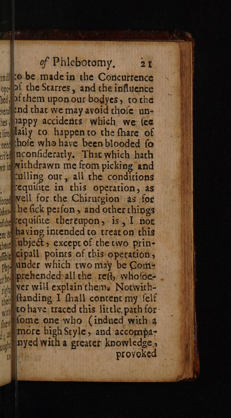 lo be madein the Concurrence pof che Starres, and che influence }&gt;fchem upon our bodyes, rothe nd that we may avoid thole un- happy accidents’ which we: {ee laily co happento che fhare of whole who have been blooded fo ie) nconfideratly, “That which hath imvichdrawn me from picking and culling out, all che conditions fequifite in this operation, as Pell for the Chirurgion’ as :for Abe fick perfon, and other things Arequilite thereupon, is, I nor fhavine intended to treaton this Pubject, except of the two prin- cipall points of this operation, Minder which two may be Cor: prehended-all the .reft, wholoe- . ver will explain theme Notwirh- il ftanding I fhall content my felf pro have. traced this little, path for Home one who (indued with a more high Style, and accompa- nyed witha greater knowledge, al provoked