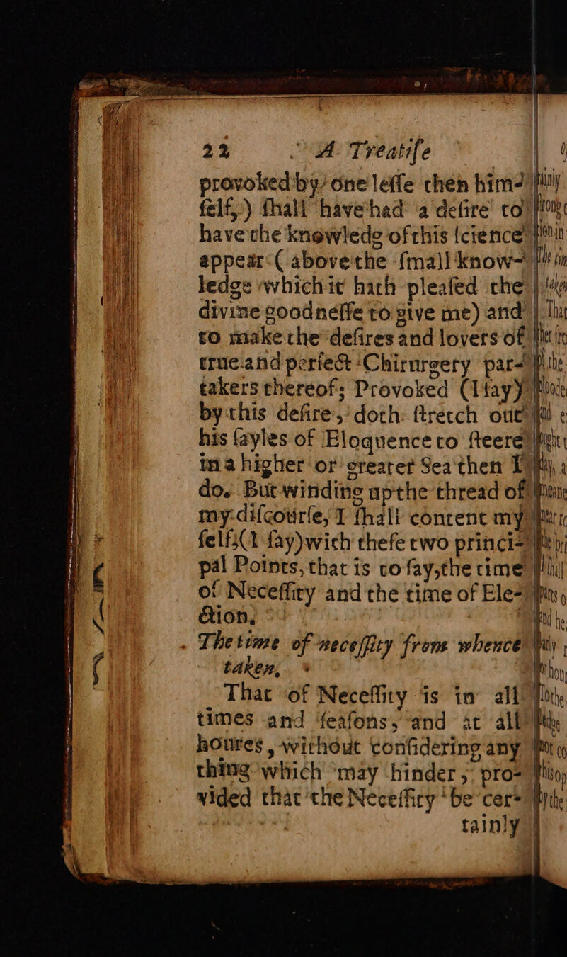 provoked:by/one leffe chen him felf,) fhall have had a defire’ coll have the knowlede ofthis {cience {™ appear: ( above'the {mall know= ledge wwhichit hath pleafed the | divine goodneffe to give me) and | hh to make the defires and lovers of Hitt’ truc.and periest ‘Chirurgery par takers thereof; Provoked (Ifay} bythis defire,’doth: ftrecch ove! fl ¢ his {ayles of Eloquence co fteere) fyi ina higher or crearer Sea'then {4 | pal Points, that is vo fay,the rime of Neceffiry and the time of Ele: dion, ©» us . Thetime of neceffity from whence Wy taken, * r That of Neceffiry ‘is in all times and feafonsy “and at all Pk houres , without tonfidering any 9 thing which ‘may hinder ;: pro= fh vided that ‘the Neceffiry ‘be cer= | tainly |