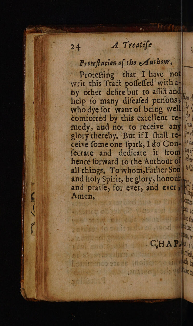 Î | v 4| Proteffation of the cAuthour, | Protefting that I have not writ this Tra&amp; poffeffed’ wich a4 hy other defire bue co affilt and help fo many difeafed perfonss|® who dye for want of being well) ”! comforted by this excellent res; te medy, and not to receive any elory thereby, Buc iff fhall req ceive fome one fpark, I do Cons fecrate and dedicate it from)! hence forward co the Authour of| all thinos, Towhom,Father Som and holy Spirit, be glory, honouk, and praile, for ever, and everÿ Amen, |