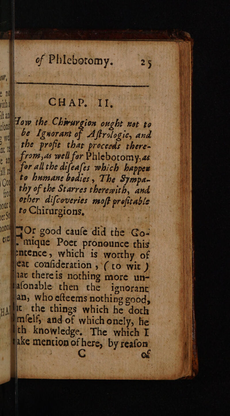 th CH AP, II, ui ï r How the. Chæwuvgion ought wet to A 0e Lenorant of Aftrologie, and À the profit thar proceeds there- nt from,as well for Phlebotomy, as ‘i fer allthe difeafes which bappez Mil to humane bodies » The Sympa- Le thy of the Starres therewith, and PA orher difcoveries moff orefitable 74 | to Chirurgions, | 0m Or good caufe did the Go: | - Mique Poer pronounce this a rmtence, which is worthy of eat confideration ,*( to wit ) prac thereis nothing more un- Pafonable then che igneranc an, who efteems nothing good, al tt the things which he doth ” Mmfelf, and of which onely, he th. knowledge. The which I fake mention of here, by reafon I C of Vp 2 hy