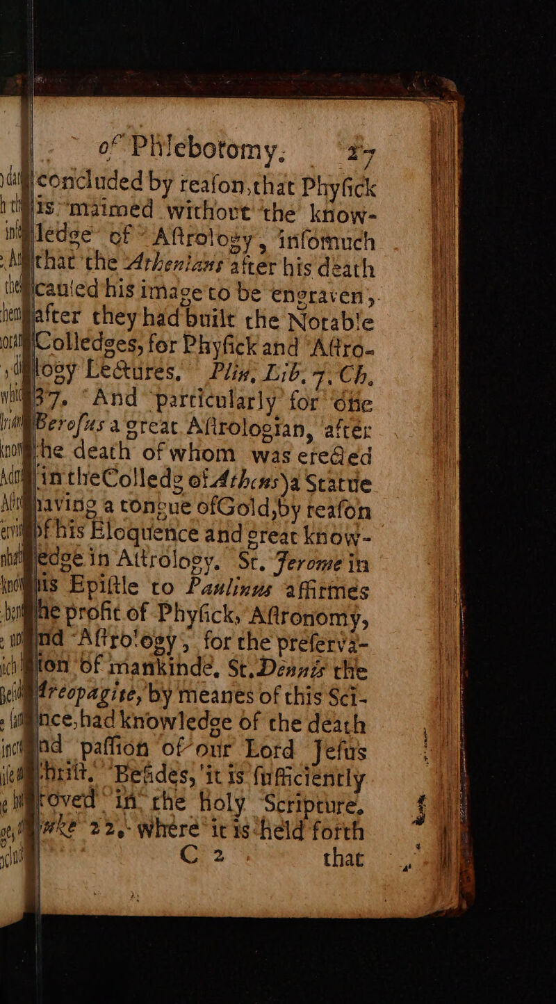 1 concluded by reafon,that Phyfck tits “maimed withovt the know- Pledge’ cf” Aftroloëy, infomuch ycauled his imace co be envraren, dater they had built che Notable Colledges, for Phyfick and ‘Afro. Wloey Lectures, having a tonbue ofGold,by reafon ep his Eloquence and Sreat know- Bedse in Attrolooy. Sr, Jerome in NS Epiftle to Paulinus affitmes ae profit of Phyfick, Aftronomy, md “Aftro‘ogy, for the preferva- ii MUON Of mankinde, St. Dennis the iM reopagise, by meanes of this Sci- wince, had knowledge of che déath nd paffion ofour Lord Jefus uit, “Betides, ‘it is fu ficiently roved in rhe Holy Scripture, Re 22, where it is ‘held forth that