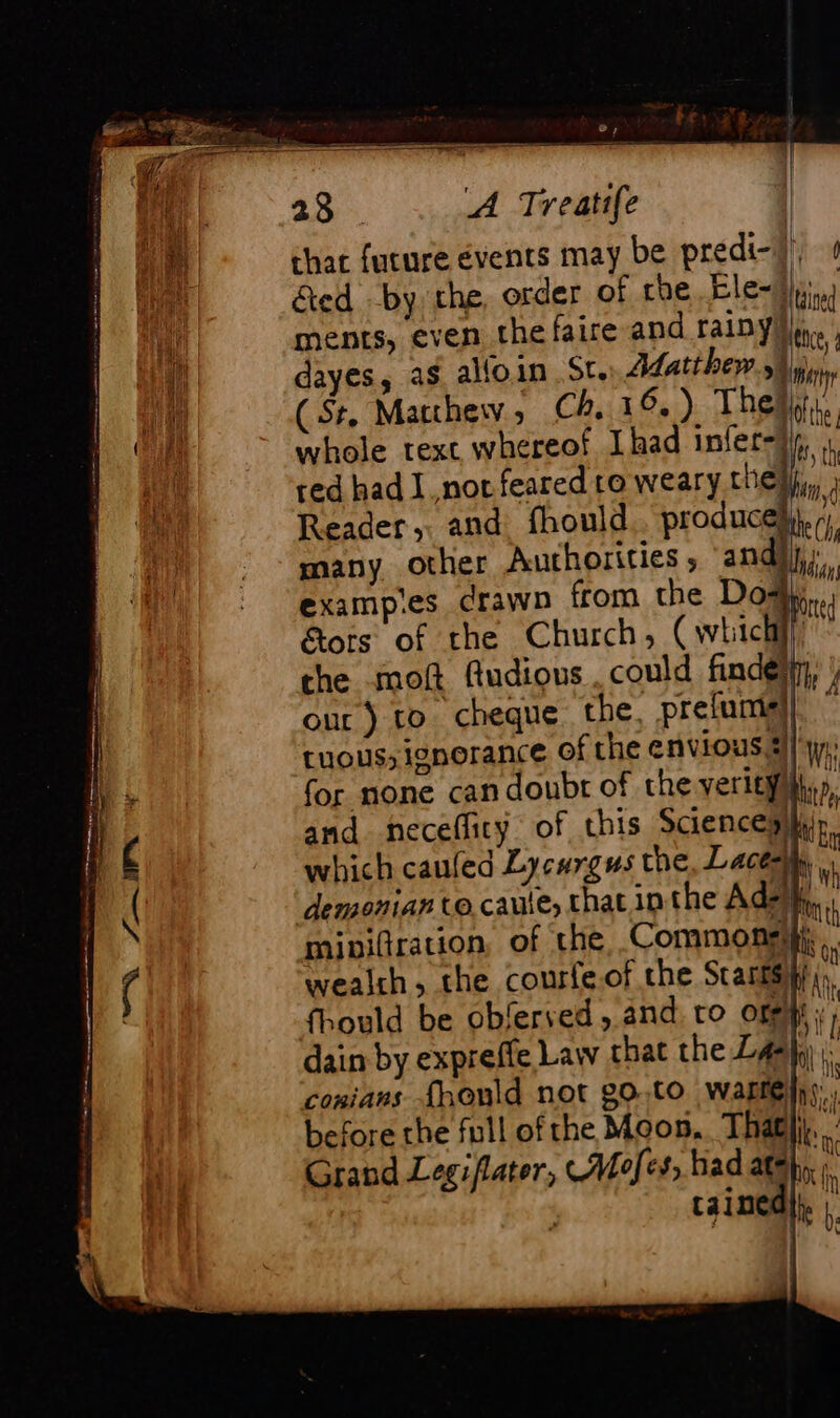 Aad that future events may be predi- He nat &amp;ed by the, order of che Cle- 1 Fa ments, even the faire and rainy ee : Hi dayes, as alloin Sr. Matthew y, ve (St. Matthew, Ch. 16.) Theis, nat : JM ( whole text whereof Ihad infer-df, , | red had I nor feared to weary the # : Reader, and fhould . produc À many other Authorities ; and exampes drawn from the Do tots of the Church, (which the moft fudious. could finde | our) to cheque the, prefumial| | cuous;ignorance of the envious. 2). : for none can doubr of the verit}fllyy, the (1h, ids ay he c and neceflicy of this Sciences which cauled Lycurgus the, Laces) : \ demonian to caule, chat in the Ads \ mie : pp th mipiftration, of the Commons}, { wealth, the courfe.of the Starrs hy re fhould be oblerved , and. ro off + dain by expreffe Law that the Las}; ie conians {honld not 80:10 ware bs, before the full of the Moon. That. Grand Legiflater, Mofes, had ath, À | | tained|}. ;